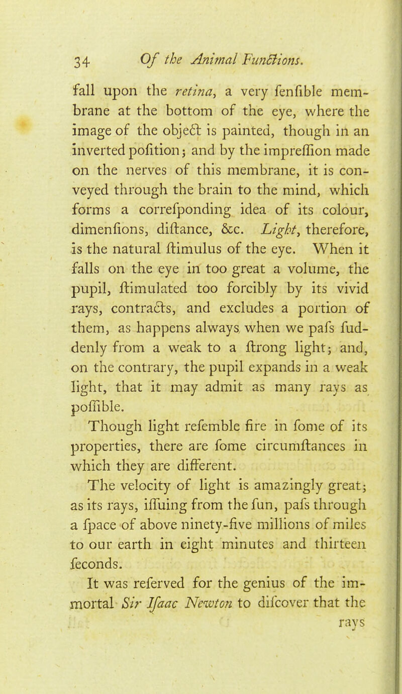 fall upon the retina^ a very fenfible mem- brane at the bottom of the eye, where the image of the obje6l is painted, though in an inverted pofition j and by the impreffion made on the nerves of this membrane, it is con- veyed through the brain to the mind, which forms a correfponding idea of its colour, dimenfions, diftance, &c. Light, therefore, is the natural ftimulus of the eye. When it falls on the eye in too great a volume, the pupil, ftimulated too forcibly by its vivid rays, contra6ls, and excludes a portion of them, as happens always, when we pafs fud- denly from a weak to a ftrong light j and, on the contrary, the pupil expands in a weak light, that it may admit as many rays as poflible. Though light refemble fire in fonie of its properties, there are fome circumftances in which they are different. The velocity of light is amazingly great; as its rays, ilTuing from the fun, pafs through a fpace of above ninety-five millions of miles to our earth in eight minutes and thirteen feconds. It was referved for the genius of the im- mortal Sir Ifaac Newton to difcover that the rays