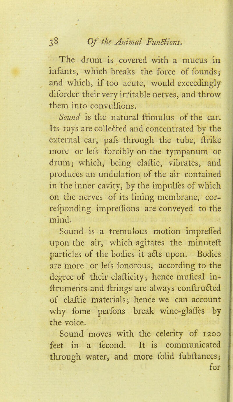 The drum is covered with a mucus in infants, which breaks the force of founds; and which, if too acute, would exceedingly diforder their very iri'itable nerves, and throw them into convulfions. Sound is the natural ftimulus of the ear. Its rays are colle6led and concentrated by the external ear, pafs through the tube, ftrike more or lefs forcibly on the tympanum or drum; which, being elaftic, vibrates, and produces an undulation of the air contained in the inner cavity, by the impulfes of which on the nerves of its lining membrane, cor- refponding impreflions are conveyed to the mind. Sound is a tremulous motion imprefled upon the air, which agitates the minuteft particles of the bodies it a6ls upon. Bodies are more or lefs fonorous, according to the degree of their elafticity; hence mufical in- ftruments and firings are always conftru6led of elaftic materials; hence we can account why fome perfons break wine-glafTes by the voice. Sound moves with the celerity of 1200 feet in a fecond. It is communicated through water, and more folid fubftances; for
