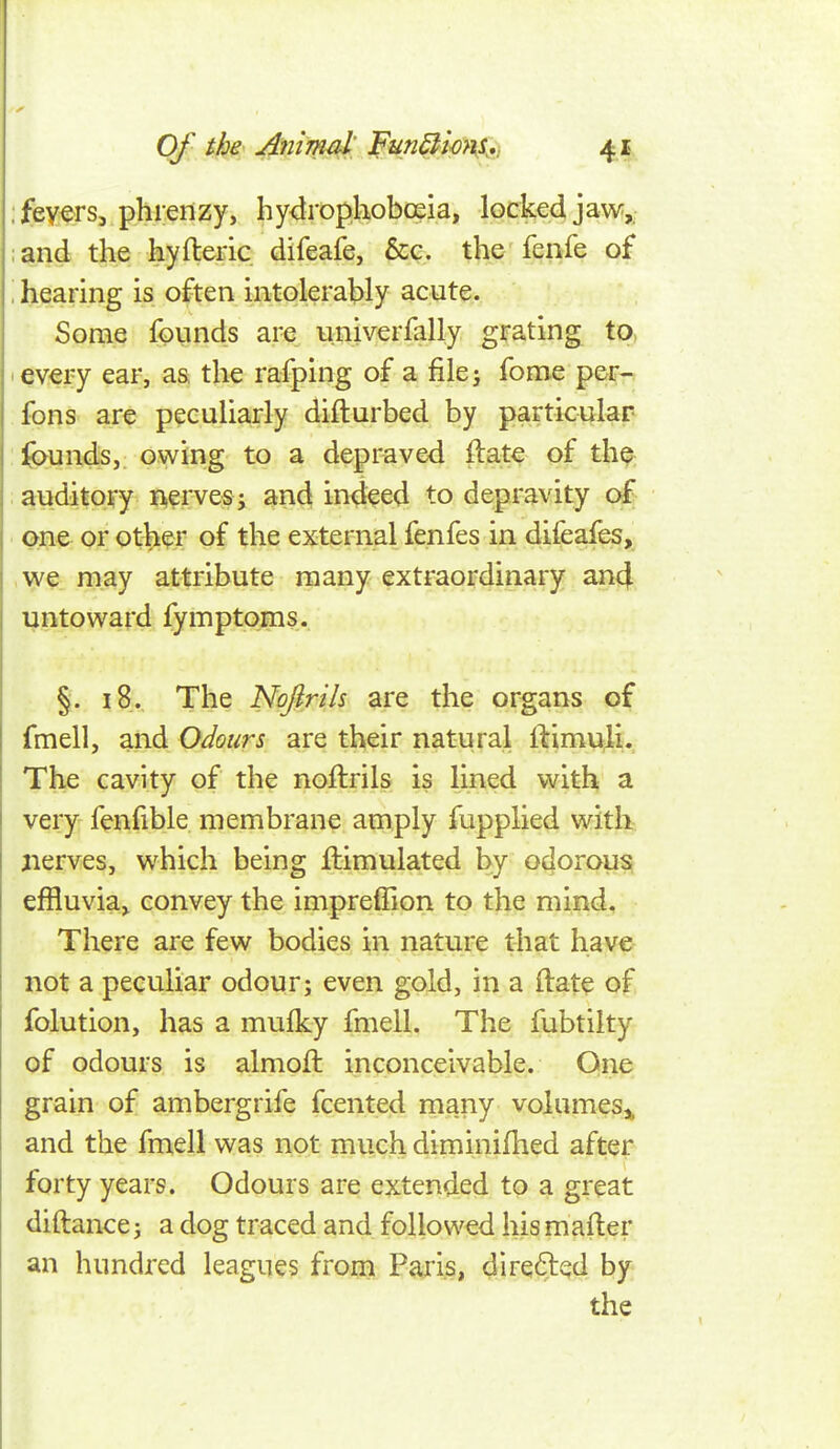 Of the' Animi^ FunBm\K*:> -t^ ; fevers, phrenzy, hy<irop,hoboeia, locked jaw,: ;and tfe hyfleric difeafe, &c. the fenfe of \ hearing is often intolerably acute. Some founds are univerfally grating to, I every ear, as the rafping of a file; fome per-, fons are peculiarly difturbed by particular fe^undsj owing to a depraved ftate of th^; atuditory nerves; and indeed to depravity of one or ot^er of the external fenfes in difeafes, we may attribute many extraordinary an4 untoward fymptoms. §. 18. The Nojirils are the organs of fmell, and Odours are their natural ilimulL The cavity of the noftrils is lined with a very fenfible membrane amply fupplied with nerves, which being Simulated by odorous effluvia^ convey the impreffion to the mind. There are few bodies in nature that have- not a peculiar odour; even gold, in a ftat^ of folution, has a mufky fmell. The fubtilty of odours is almoft inconceivable. One grain of ambergrife fcented many volumes^ and the fmell was not much diminifhed after forty years. Odours are extended to a great diftance; a dog traced and followed his mafler an hundred leagues froni Paris, directed by the