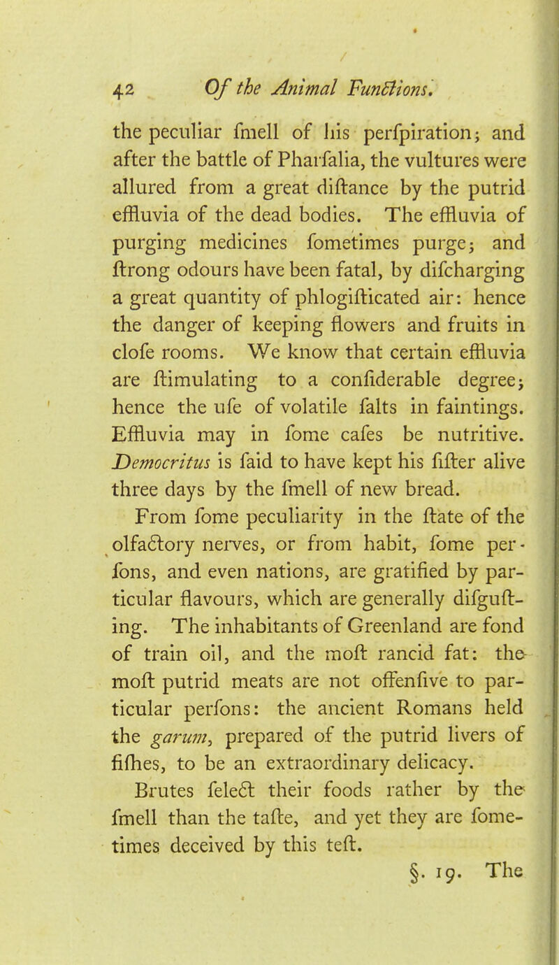 the peculiar fniell of his perfpiration; and after the battle of Pharfalia, the vultures were allured from a great diftance by the putrid effluvia of the dead bodies. The effluvia of purging medicines fometimes purge; and ftrong odours have been fatal, by difcharging a great quantity of phlogifticated air: hence the danger of keeping flowers and fruits in clofe rooms. We know that certain effluvia are ftimulating to a confiderable degree; hence the ufe of volatile falts in faintings. Effluvia may in fome cafes be nutritive. Democritiis is faid to have kept his fifter alive three days by the fmell of new bread. From fome peculiarity in the ftate of the olfaftory neives, or from habit, fome per- fons, and even nations, are gratified by par- ticular flavours, which are generally difguft- ing. The inhabitants of Greenland are fond of train oil, and the moil rancid fat: the- mofl putrid meats are not offenfive to par- ticular perfons: the ancient Romans held the gaf'ujn, prepared of the putrid livers of fifhes, to be an extraordinary delicacy. Brutes fele6l their foods rather by the fmell than the tafle, and yet they are fome- times deceived by this teft, §. 19. The