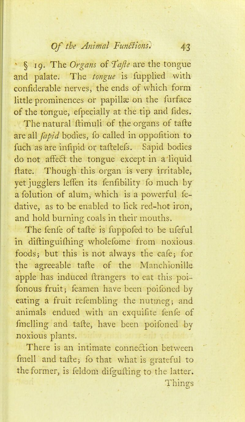 ' § 19. The Organs of T^ajie are the tongue and palate. The tongue is fupphed with confiderable nerves, the ends of which form little prominences or papillae on the furface of the tongue, efpecially at the tip and fides. The natural ftimuli of the organs of tafte are all fapid bodies, fo called in oppofition to fuch as are infipid or taftelefs. Sapid bodies do not afFeft the tongue except in a liquid ftate. Though this organ is very irritable, yet jugglers lefien its fenfibility fo much by a folution of alum, which is a powerful fe- dative, as to be enabled to lick red-hot iron, and hold burning coals in their mouths. The fenfe of tafte is fuppofed to be ufeful in diftinguifhing wholefome from noxious foods J but this is not always the cafe; for the agreeable tafte of the Manchionille apple has induced ftrangers to eat this poi- fonous fruit; feamen have been poifoned by eating a fruit refembling the nutmeg; and animals endued with an exquifite fenfe of fmelling and tafte, have been poifoned by noxious plants. There is an intimate conne6lion between fraell and tafte; fo that what is grateful to the former, is feldom difgufting to the latter. Things