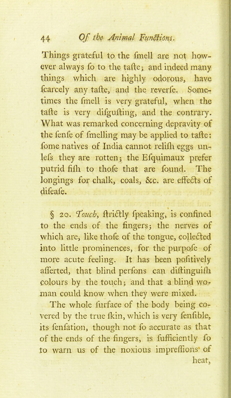 Things grateful to the fmell are not how- ever always fo to the tafte^ and indeed many things which are highly odorous, have fcarcely any tafte, and the rcverfe. Some- times the fmell is. very grateful, when the tafte is very difgufting, and the contrary. What was remarked concerning depravity of the fenfe of fmelling may be applied to tafte: fome natives of India cannot relifti eggs un- lefs they are rotten 3 the Efquimaux prefer putrid fifli to thofe that are found. The longings for chalk, coals, &c. are efFe6ls of difeafe. § 20. T'onchy ftri6lly fpeaking, is confined to the ends of the fingers j the nerves of which are, like thofe of the tongue, colle(5ted into little prominences, for the purpofe of more acute feeling. It has been pofitively afiTerted, that blind perfons can diftinguifli colours by the touch; and that a blind wo- man could know when they were mixed. The whole furface of the body being co- vered by the true fkin, which is very fenfible, its fenfation, though not fo accurate as that of the ends of the fingers, is fufficiently fo to warn us of the noxious impreffions of hear,