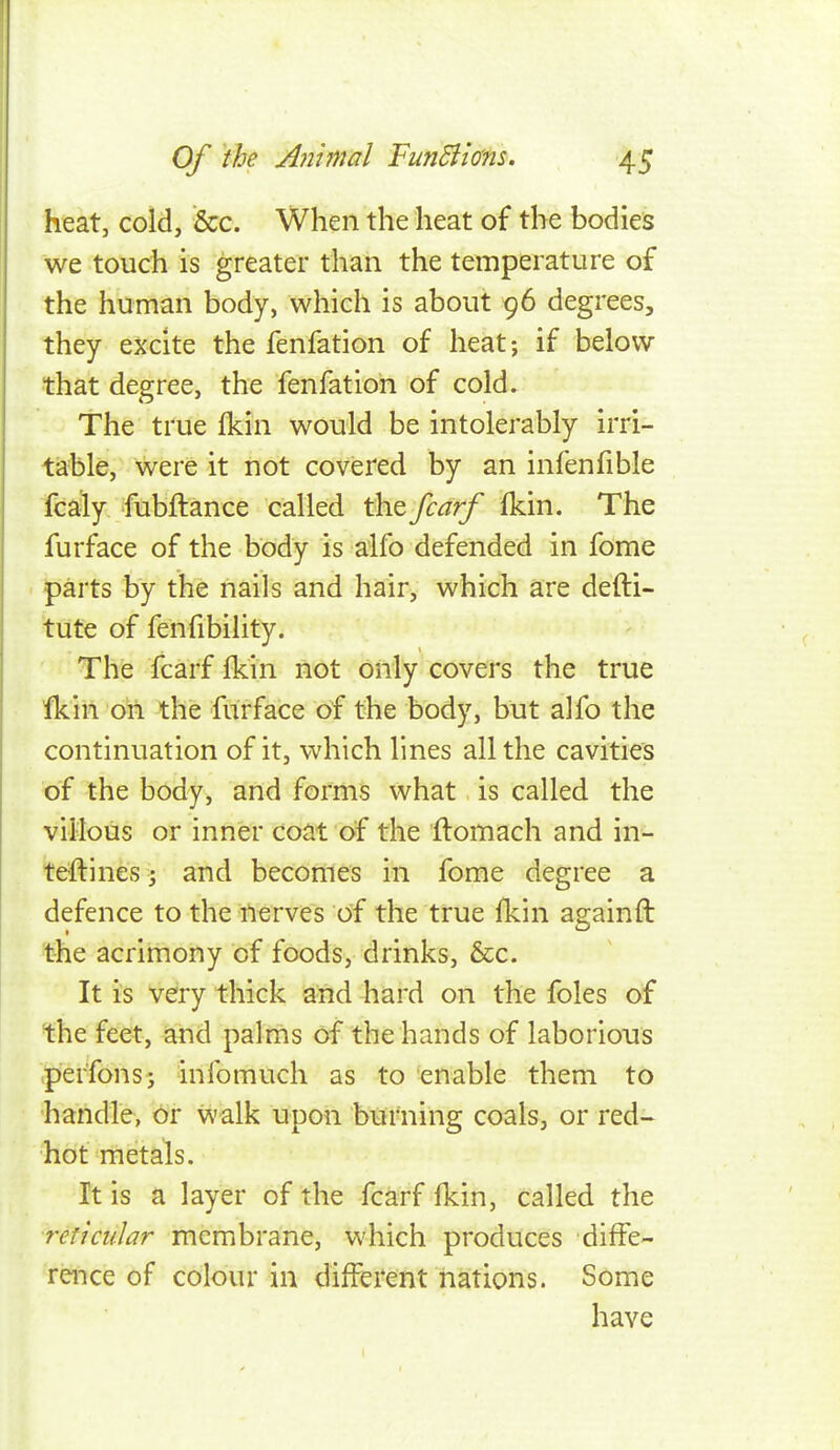 heat, cold, &c. When the heat of the bodieis we touch is greater than the temperature of the human body, which is about 96 degrees, they excite the fenfation of heat; if below that degree, the fenfation of cold. The true fkin would be intolerably irri- table, were it not covered by an infenfible fcaly fubftance called thefcarf fkin. The furface of the body is alfo defended in fome parts by the nails and hair, which are defti- tute of fenfibility. The fcarf fkin not only covers the true fkin on the furface of the body, but alfo the continuation of it, which lines all the cavitieis of the body, and forms what is called the villous or inner coat of the flomach and in- teftines; and becomes in fome degree a defence to the nerves of the true fkin againfl the acrimony of foods, drinks, &c. It is very thick and hard on the foles of the feet, and palms of the hands of laborious pier'fons; infomuch as to enable them to handle, or walk upon burning coals, or red- hot metals. It is a layer of the fcarf fkin, called the reticular membrane, which produces diffe- rence of colour in different nations. Some have