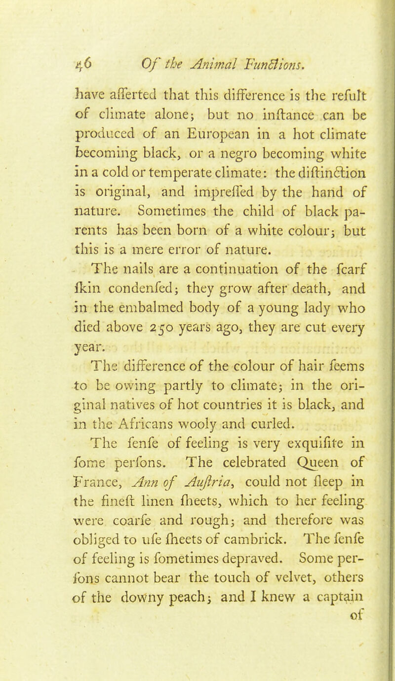 have afTerted that this difference is the refult of climate alone; but no inftance can be produced of an European in a hot chmate becoming black, or a negro becoming white in a cold or temperate climate: the diftinftion is oiiginal, and imprefled by the hand of nature. Sometimes the child of black pa- rents has been born of a white colour; but this is a mere error of nature. The nails are a continuation of the fcarf fkin condenfed; they grow after death, and in the embalmed body of a young lady who died above 250 years ago, they are cut every year. The difference of the colour of hair feems to be owing partly to climate; in the ori- ginal natives of hot countries it is black, and in the Africans wooly and curled. The fenfe of feeling is very exquifite in fome perlbns. The celebrated Queen of France, Ann of Auflria^ could not fleep in the finefi linen fheets, which to her feeling were coarfe and rough; and therefoj'e was obliged to ufe fheets of cambrick. The fenfe of feeling is fometimes depraved. Some per- fons cannot bear the touch of velvet, others of the downy peach; and I knew a captain of