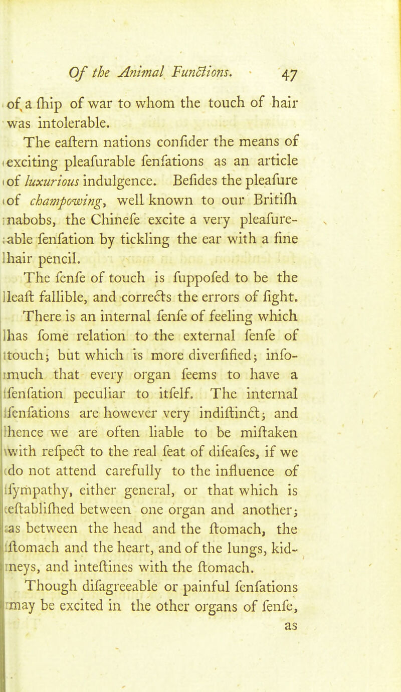 ' of, a {hip of war to whom the touch of hair was intolerable. The eaftern nations confider the means of (exciting pleafurable fenfations as an article (of luxurious indulgence. Befides the pleafure I of champowing, well known to our Britifh ] nabobs, the Chinefe excite a very pleafure- ;able fenfation by tickling the ear with a fine lhair pencil. The fenfe of touch is fuppofed to be the lleall fallible, and corrects the errors of fight. There is an internal fenfe of feeling which lhas fome relation to the external fenfe of ttouch; but which is more diverfified; info- imuch that every organ feems to have a ifenfation peculiar to itfelf. The internal / Ifenfations are however very indiflinft^ and Ihence we are often liable to be miftaken \with refpe6l to the real feat of difeafes, if we (do not attend carefully to the influence of ifympathy, either general, or that which is teftablifhed between one organ and another^ £as between the head and the ftomach, the iflomach and the heart, and of the lungs, kid- rneys, and inteflines with the flomach. . Though difagrceable or painful fenfations rmay be excited in the other organs of fenfe, as