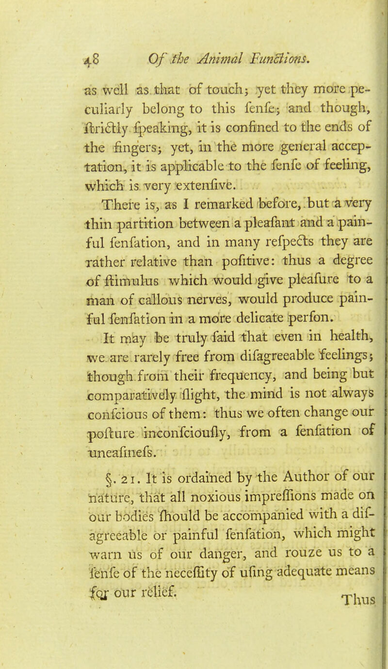 as well as that of touch; yet they more pe- culiarly belong to this fenfe; and though, ftri6liy fpeaking, it is confined to the ends of the iingersi yet, in the more general accep- tation, it is applicable to the fenfe of feeling, which is very exteniive.. i.. ^ There is, as I remarked'before,:but a very thin partition between a pleafant and a pain- ful fenfation, and in many refpe^ls they are rather relative than pofitive: thus a degree .of ftimiilus which would give pleafure to a man of callous nerves, would produce pain- ful fenfation in a more delicate perfon. - :it may fee truly faid that even in health, we are rarely free from difagreeable feehngsj though, from their frequency, and being but romparativdly flight, the mind is not always confcious of them: thus we often change our rpofture inconfcidufly, from a fenfation of xmeafinefs. §. 21. It is ordained by the Author of our iiature, that all noxious impreffions made on bur bodies 'fhould be accompanied with a dif- agreeable or painful fenfation, which might warn us of our danger, and rouze us to a fenfe of the neceffity of ufmg adequate means tax our relief. ^,