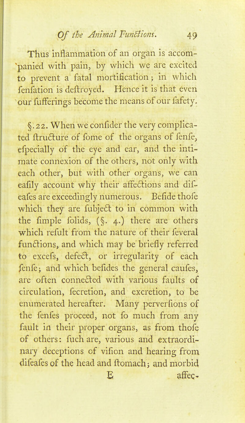 Thus inflammation of an organ is accom- 'panied with pain, by which we are excited to prevent a fatal mortification; in which fenfation is deftroyed. Hence it is that even our fufFerings become the means of our fafet j. §.22. When we confider the very complica- ted ftrufture of fome of the organs of fenfe, efpecially of the eye and ear, and the inti- mate connexion of the others, not only with each other, but with other organs, we can eafily account why their afFe6lions and dif- eafes are exceedingly numerous. Befide thofe which they are fubje(5l to in common with the fimple folids, (§. 4.) there are others which refult fi^om the nature of their feveral fun61ions, and which may be briefly referred to excefs, defe6l, or irregularity of each fenfe; and w^hich befides the general caufes, are often conne6led with various faults of circulation, fecretion, and excretion, to be enumerated hereafter. Many perverfions of the fenfes proceed, not fo much from any fault in their proper organs, as from thofe of others: fuch are, various and extraordi- nary deceptions of vifion and hearing from difeafes of the head and ftomachi and morbid E ^ffeg-