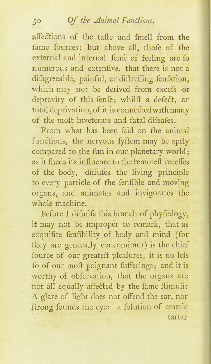 affeftions of the tafte and fmell from the fame fources: but above all, thofe of the external and internal fenfe of feeling are fo numerous and cxtenfive, that there is not a difagrceable, painful, or diftrefling fenfation, which may not be derived from excefs or depravity of this fenfe; wrhilft a defect, or total deprivation, of it is conne6led with many of the moft inveterate and fatal difeafes. From what has been faid on the animal fun6lions, the nervpus fyftem may be aptly compared to the fun in our planetary world j as it fheds its influence to the l*emoteft recelfes of the body, diffufes the living principle to every particle of the fenfible and moving organs, and animates and invigorates the whole machine. Before I difmifs this branch of phyfiology, it may not be improper to remark, that as exquifite fenfibility of body and mind (for they are generally concomitant) is the chief fource of our greateft pleafures, it is no lefs fo of our moft poignant fuffeiings; and it is worthy of obfervation, that the organs are not all equally affected by the fame ftimuli: A glare of light does not offend the ear, nor ftrong founds the eye: a folution of emetic tartar