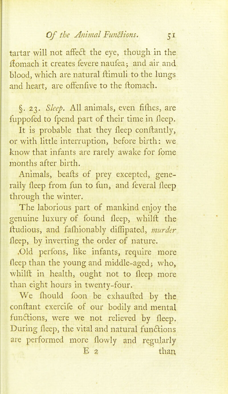 tartar will not affecl the eye, though in the fEomach it creates fevere naufeaj and air and blood, which are natural ftimuli to the lungs and heart, are ofFenfive to the flomach. §.23. ^leep. All animals, even fiilies, are llippofed to fpend part of their time in fleep. It is probable that they fleep conftantly, or with little interruption, before birth: v/e know that infants are rarely awake for fome months after birth. Animals, beafls of prey excepted, gene- rally fleep from fun to fun, and feveral fleep through the winter. The laborious part of mankind enjoy the 2;enuine luxury of found fleep, whilft the Ifudious, and fafliionably diflipated, murder fleep, by inverting the order of nature. .Old perfons, like infants, require more fleep than the young and middle-aged ^ who, whilfl: in health, ought not to fleep more than eight hours in twenty-four. We fliould foon be exhaufl:ed by the conftant exercife of our bodily and mental functions, were we not relieved by fleep. During fleep, the vital and natural fun6lions are performed more flowly and regularly E 2 thau