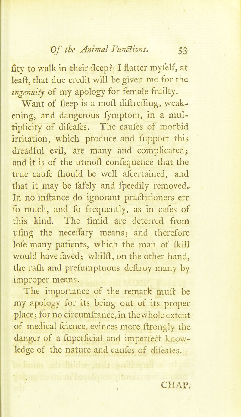 fity to walk in their fleep? I flatter myfelf, at leaft, that due credit will be given me for the ingenuity of my apology for female frailty. Want of fleep is a moll: diflrefling, weak- ening, and dangerous fymptom, in a mul- tiplicity of difeafes. The caufes of morbid irritation, which produce and fupport this dreadful evil, are many and complicated; and it is of the utmofl confequence that the true caufe fhould be well afcertained, and that it may be fafely and fpeedily removed. In no inftance do ignorant pra6litioners err fo much, and fo frequently, as in cafes of this kind. The timid are deterred from ufing the neceUary meansj and therefore lofe many patients, which the man of flcill would havefaved; whilft, on the other hand, the rafh and prefumptuous deftroy many by improper means. The importance of the remark mull be my apology for its being out of its proper place; for no circumftance,in the whole extent of medical fcience, evinces more ftrongly the danger of a fuperficial and imperfect know- ledge of the nature and caufes of difeafes. CHAP.