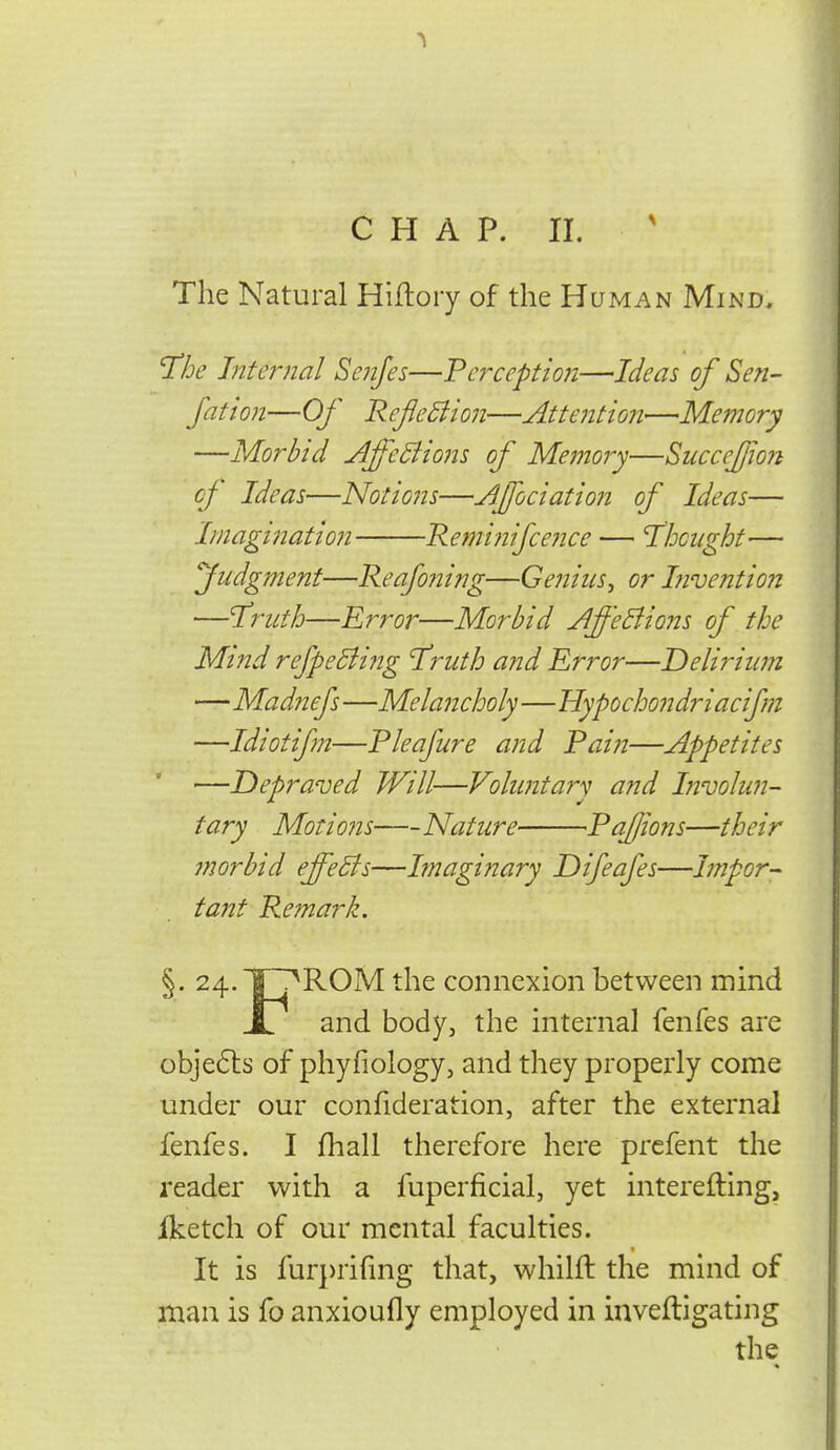 The Natural Hiftory of the Human Mind. 'The Internal Senfes—Perception—It^eas of Sen- Jation—Of Reflexion—Attention—Memory —Morbid AfeBions of Memory—SiicceJjio?i cj Ideas—Notions—Afjociation of Ideas— Imagmatioii 'Reminifceiice — Thought— fudgment—Reafoning—Genius^ or Invention —Truth—Error—Morbid AffeBions of the Mind refpeBijig Truth and Error—Delirium —Madnefs —Melancholy—Hypochondriacifm —Idiotifm—Pleafure and Pain—Appetites —Depraved Will—Voluntary and Involun- tary Motioiis Nature PaJJions—their morbid effeBs—Imaginary Difeafes—Impor- tant Remark. §. 24.TrT^ROM the connexion between mind ij and body, the internal fenfes are obje6ls of phyfiology, and they properly come under our confideration, after the external fenfes. I fhall therefore here prcfent the reader with a fuperficial, yet interefting, iketch of our mental faculties. < It is fur])rifnig that, whilft the mind of man is fo anxioufly employed in inveftigating the