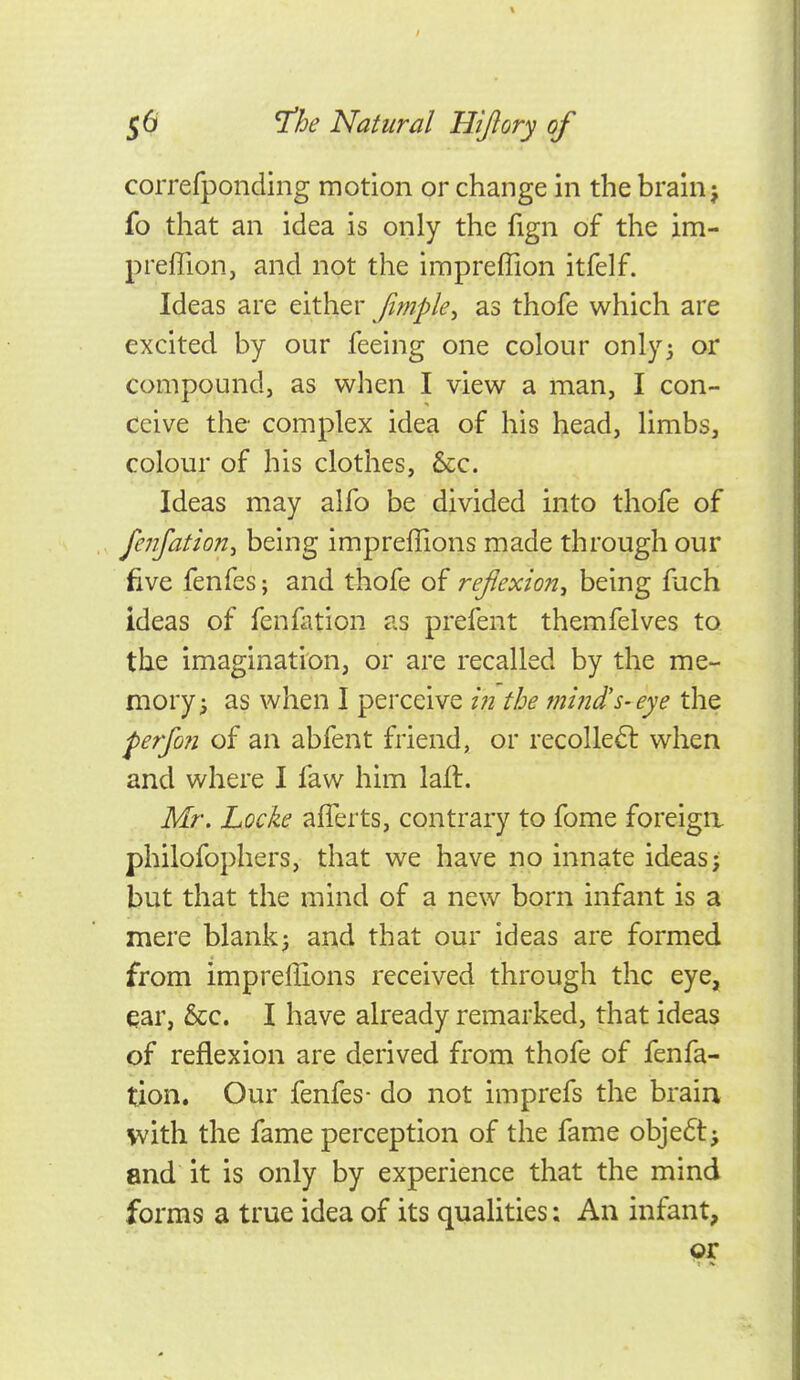 correfponding motion or change in the brain j fo that an idea is only the fign of the im- preflion, and not the impreffion itfelf. Ideas are either fimple^ as thofe which are excited by our feeing one colour only5 or compound, as when I view a man, I con- ceive the- complex idea of his head, limbs, colour of his clothes, &c. Ideas may alfo be divided into thofe of fenjation^ being impreffions made through our five fenfes; and thofe of reflexion^ being fach ideas of fenllition as prefent themfelves to the imagination, or are recalled by the me- mory 5 as when I perceive i?i the mind's-eye the perfin of an abfent friend, or recolle6l when and where I faw him lail. Mr, Locke aflerts, contrary to fome foreiga philofophers, that we have no innate ideas* t)ut that the mind of a new born infant is a mere blank^ and that our ideas are formed from impreffions received through the eye, ear, &c. I have already remarked, that ideas of reflexion are derived from thofe of fenfa- tion. Our fenfes- do not imprefs the braia with the fame perception of the fame objedtj and it is only by experience that the mind forms a true idea of its quaHties; An infant, 9r