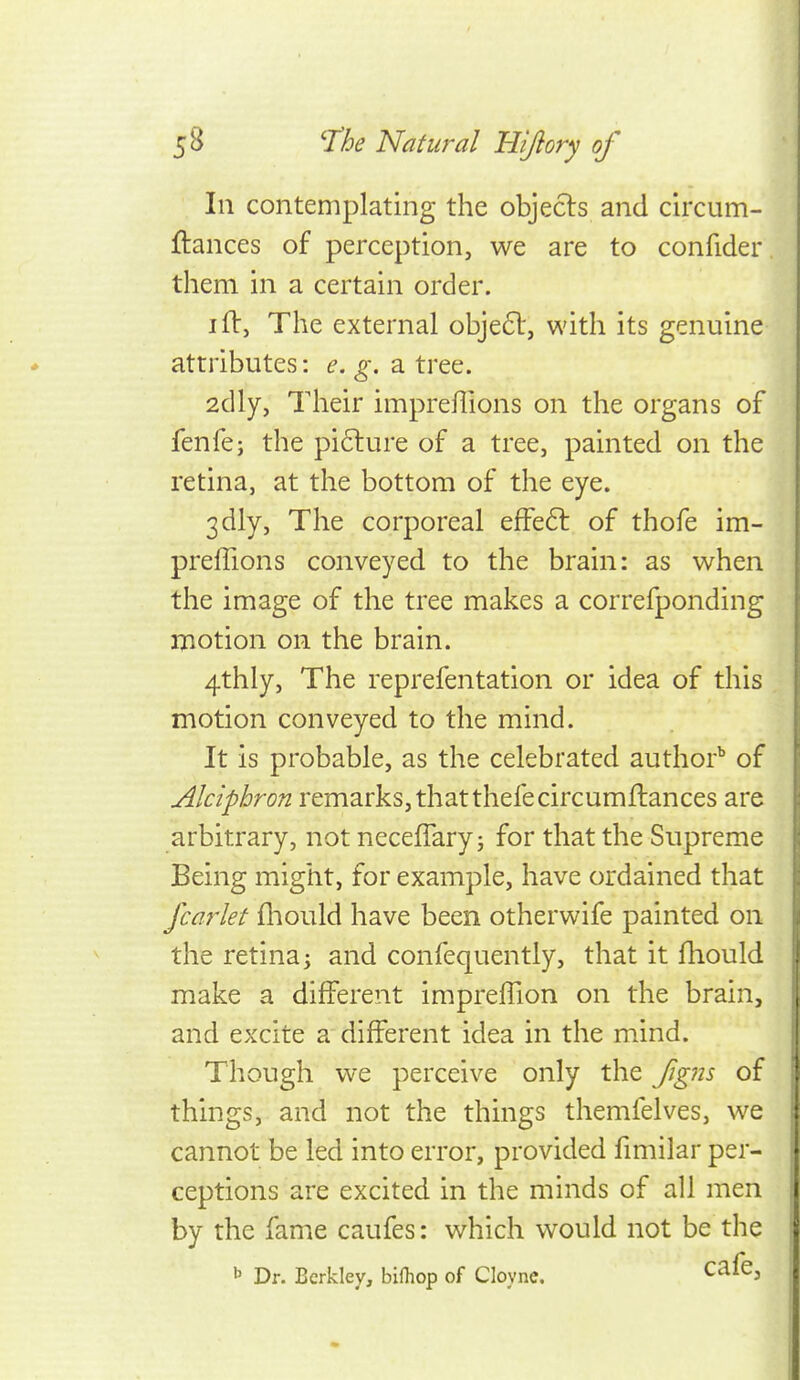 111 contemplating the objecls and circum- ftances of perception, we are to confider them in a certain order. I ft, The external objeft, with its genuine attributes: ^. a tree. 2dly, Their impreffions on the organs of fenfe; the pi6lure of a tree, painted on the retina, at the bottom of the eye. 3dly, The corporeal effeft of thofe im- preffions conveyed to the brain: as when the image of the tree makes a correfponding motion on the brain. 4thly, The reprefentation or idea of this motion conveyed to the mind. It is probable, as the celebrated author^ of Alciphron remarks, thatthefecircumftances are arbitrary, not neceffary; for that the Supreme Being might, for example, have ordained that Jcarlet fliould have been otherwife painted on the retina; and confequently, that it fhould make a different impreffion on the brain, and excite a different idea in the mind. Though we perceive only the figns of things, and not the things themfelves, we cannot be led into error, provided fmiilar per- ceptions are excited in the minds of all men by the fame caufes: which would not be the b Dr. Berkley, bifliop of Cloyne. ^^^^^