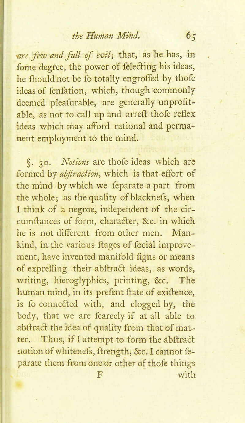 ^re few and full of evil; that, as he has. In fome degree, the power of felecling his ideas, he fhould not be fo totally engrofied by thofe ideas of fenfation, which, though commonly deemed pleafurable, are generally unprofit- able, as not to call up and arreft thofe reflex ideas which may afford rational and perma- nent employment to the mind. §. 30. Notions are thofe ideas which ar6 formed by abftraBion^ which is that effort of the mind by which we feparate a part from the whole J as the quality ofblacknefs, when I think of a negroe, independent of the cir- cumflances of form, charafler, &c. in which he is not different from other men. Man- kind, in the various ftages of focial improve- ment, have invented manifold figns or means of expreffing their abftraft ideas, as words, writing, hieroglyphics, printing, &c. The human mind, in its prefent flate of exiftence, is fo conne6led with, and clogged by, the body, that we are fcarcely if at all able to abflracl the idea of quality from that of mat- ter. Thus, if I attempt to form the abftracl notion of whitenefs, ftrength, &c. I cannot fe- parate them from one or other of thofe things F with