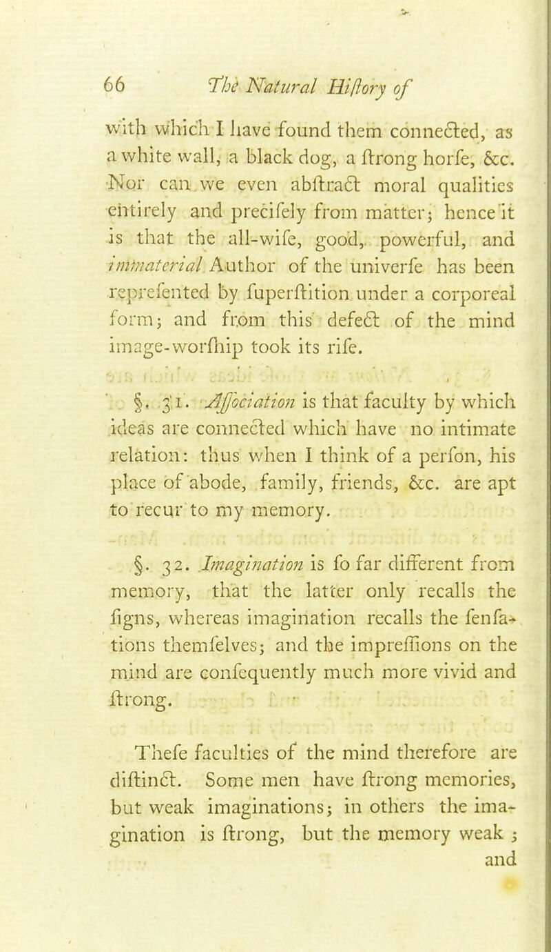 with which I iiave found them connecled, as a white wall^ a black dog, a ftrong horfe, &c. •Nor can. we even abftra6t moral qualities •entirely and precifely from matter; hence it is that the all-wife, good,, powerful, and imrnaterial.h.\x\.\\QX of the univerfe has been reprefented by fuperftition under a corporeal form; and from this defeft of the mind image-worfliip took its rife. ■ - §• -S'l - ' AJjociation is that faculty by which ideas are connecled which have no intimate relation: thus v/hen I think of a perfon, his place of abode, family, friends, &c. are apt to recqr to my memory, §. 32. Imagination is fo far different from memory, that the latter only recalls the figns, whereas imagination recalls the fenfa- tions themfelves; and the impreffions on the mind are confequently much more vivid and ilrong. Thefe faculties of the mind therefore are diftinft. Some men have ftrong memories, but weak imaginations; in others the ima- gination is ftrong, but the memory weak ; and