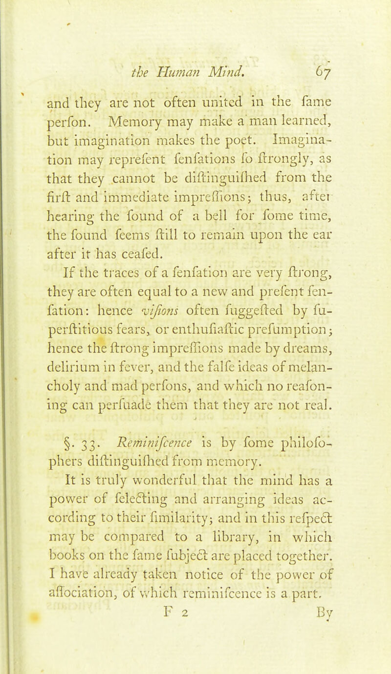 \ the Tinman Mind, 67 and ihey are not often united in the fame perfon. Memory may make a'man learned, but imagination makes the poet. Imagina- tion may reprefent fenfations fo frrongly, as that they cannot be diftinguifhed from the firfl and immediate impreffions; thus, after hearing the found of a bell for fome time, the found feems ftill to remain upon the ear after it has ceafed. If the traces of a fenfation are very ftj'ong, they are often equal to a new and prefent fen- fation: hence vifiofis often fuggefted by fu- perftitious fears, or enthufiafcic prefumption^ hence the ftrong impreffions made by dreams, delirium in fever, and the falfe ideas of melan- choly and mad perfons, and which no reafon- ing can perfuade them that they are not real. §. 33. Keminifcence is by fome philofo- phers diilinguiflied from memory. It is truly wonderful that the mind has a power of fele6ling and arranging ideas ac- cording to their hmilarity; and in this refpe6t may be compared to a library, in which books on the fame fubjecl are placed together. I have already taken notice of the power of aflociation, of v/hich reminifcence is a part, F 2 Bv