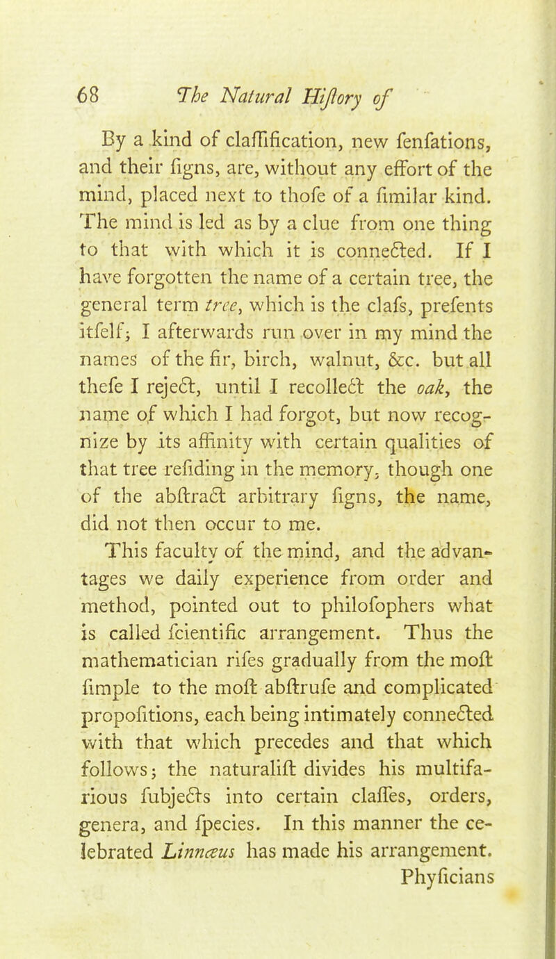 By a kind of claffification, new fenfations, and their figns, are, without any effort of the mind, placed next to thofe of a fimilar kind. The mind is led as by a clue from one thing to that with which it is connefled. If I have forgotten the name of a certain tree, the general term tree, which is the clafs, prefents itfelf; I afterwards run over in my mind the names of the fir, birch, walnut, &c. but all thefe I reje6l, until I recoUedl the oak, the name of which I had forgot, but now recog- nize by its afhnity with certain qualities of that tree refiding in the memory^ though one of the ab{lra6l arbitrary figns, the name, did not then occur to me. This faculty of the mind, and the advan- tages we daily experience from order and method, pointed out to philofophers what is called fcientific arrangement. Thus the mathematician rifes gradually from tlie mofl fimple to the mofl abflrufe and complicated proportions, each being intimately conne6led with that which precedes and that which follows J the naturalift divides his multifa- rious fubje6^-s into certain clafTes, orders, genera, and fpecies. In this manner the ce- lebrated Linnceus has made his arrangement. Phyficians