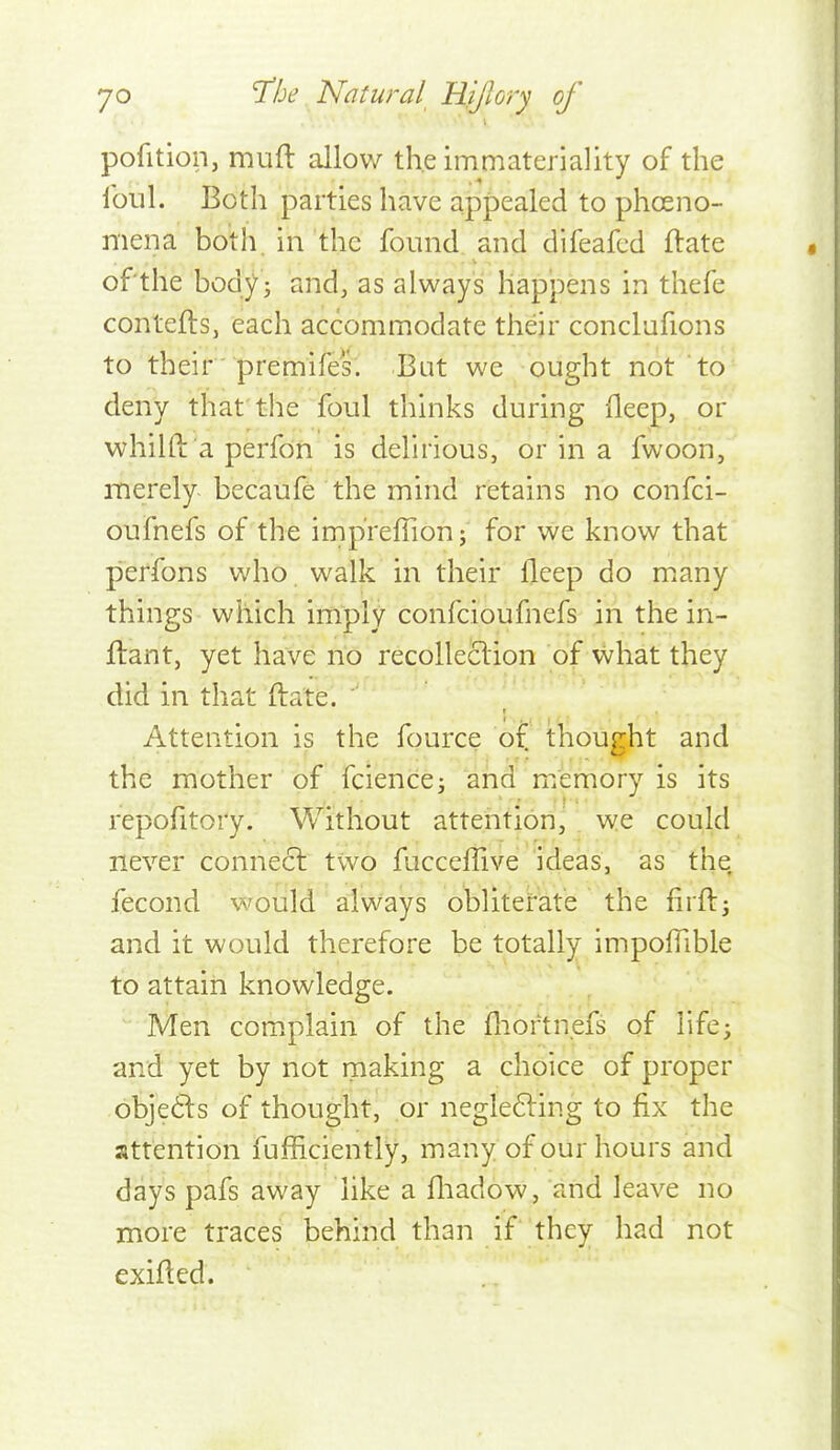 pofition, muft allow the immateriality of the ibul. Both parties have appealed to phosno- mena both, in the found and difeafed ftate of the body J and, as always happens in thefe contefts, each accommodate their conclufions to their ■ premifes. But we ought not to deny that the foul thinks during fleep, or whilfi: a perfon is delirious, or in a fwoon, merely becaufe the mind retains no confci- oufnefs of the impreffion; for we know that peffons who. walk in their fleep do miany things which imply confcioufnefs in the in- ftant, yet have no recollection of what they did in that ftate. Attention is the fource of thought and the mother of fcience; and memory is its repolltory. Without attention, we could never connect two fucceffive ideas, as the fecond would always obliterate the firfti and it would therefore be totally impofTible to attain knowledge. Men complain of the fliortn.efs of life^ and yet by not making a choice of proper obje6ls of thought, or neglefting to fix the attention fufficiently, many of our hours and days pafs away like a fliadow, and leave no more traces behind than if they had not exifled.