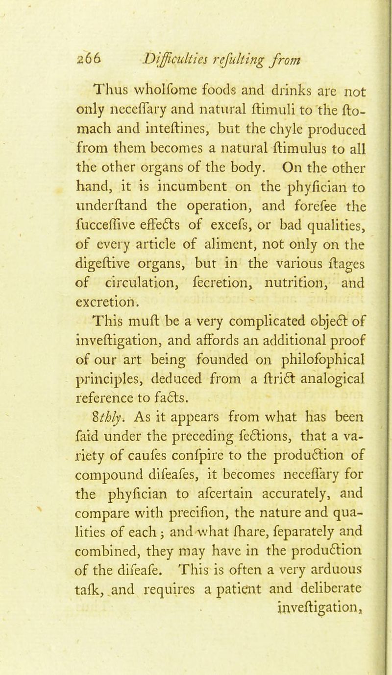 Thus wholfome foods and drinks are not only neceflary and natural ftimuli to the fto- mach and inteftines, but the chyle produced from them becomes a natural flimulus to all the other organs of the body. On the other hand, it is incumbent on the phyfician to underftand the operation, and forefee the fucceflive efFe6ls of excefs, or bad qualities, of every article of aliment, not only on the digeftive organs, but in the various ilages of circulation, fecretion, nutrition, and excretion. This muft be a very complicated obje6l of inveftigation, and affords an additional proof of our art being founded on philofophical principles, deduced from a ftri6t analogical reference to fa6ls. %thly. As it appears from what has been faid under the preceding fe6lions, that a va- riety of caufes confpire to the produ61:ion of compound difeafes, it becomes neceffary for the phyfician to afcertain accurately, and compare with precifion, the nature and qua- lities of each j and what fhare, feparately and combined, they may have in the produ6lion of the difeafe. This is often a very arduous tafk, and requires a patient and deliberate inveftigation,