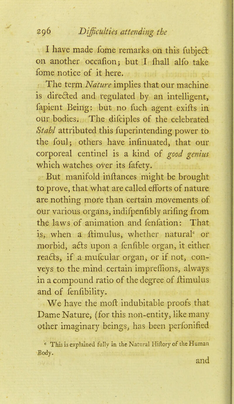 I have made fome remarks on this fubjecl on another occafion; but I fhall alfo take fome notice of it here. The term Nature implies that our machine is dire6led and regulated by an intelligent, fapient Being: but no fuch agent exifts in our bodies. The difciples of the celebrated Stahl attributed this fuperintending power to the fouli others have infmuated, that our corporeal centinel is a kind of good genius which watches over its fafety. But manifold inflances might be brought to prove, that what are called efforts of nature are nothing more than certain movements of our various organs, indifpenfibly ariftng from the laws of animation and fenfation: That is, when a ftimulus, whether natural' or morbid, a6ls upon a fenfible organ, it either reafts, if a mufcular organ, or if not, con- veys to the mind certain impreffions, always in a compound ratio of the degree of ilimulus and of fenfibility. We have the moft indubitable proofs that Dame Nature, (for this non-entity, like many other imaginary beings, has been perfonlfied = This is explained fully in the Natural HiHoryof the Human Body. and