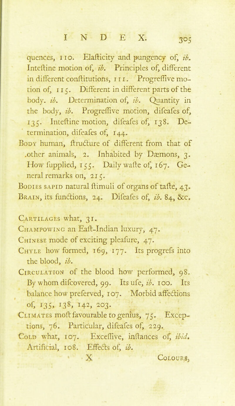 qucnces, no. Elafticity and pungency of, ih. Intcftine motion of, ib. Principles of, different in different conftitutions, in. Progreffive mo- tion of, 115. Different in different parts of the body. ib. Determination of, ib. Quantity in the body, ib. Progreffive motion, difeafes of, 135. Inteftine motion, difeafes of, 138. De- termination, difeafes of, 144. Body human, ftrudlure of different from that of .other animals, 2. Inhabited by Dasmons, 3. How fuppHed, 155- Daily waffe of, 167. Ge- neral remarks on, 215. Bodies sapid natural ftimuli of organs of tafte, 43. Brain, its fundtions, 24. Difeafes of, ib. 84, Sec. Cartilages what, 31. Champowing an Eaft-Indian luxury, 47. Chinese mode of exciting pleafure, 47. Chyle how formed, 169, 177. Its progrefs into the blood, ib. Circulation of the blood how performed, 98. By whom difcovered, 99. Its ufe, z^^. 100. Its balance how preferved, 107. Morbid affedlions of, I35> 138, 142, 203. Climates moft favourable to genius, 75. Excep- tions, 76. Particular, difeafes of, 229. Cold what, 107. Exceffive, inffaiices of, ibid. Artificial, 108. Effedls of, ib. X Colours,
