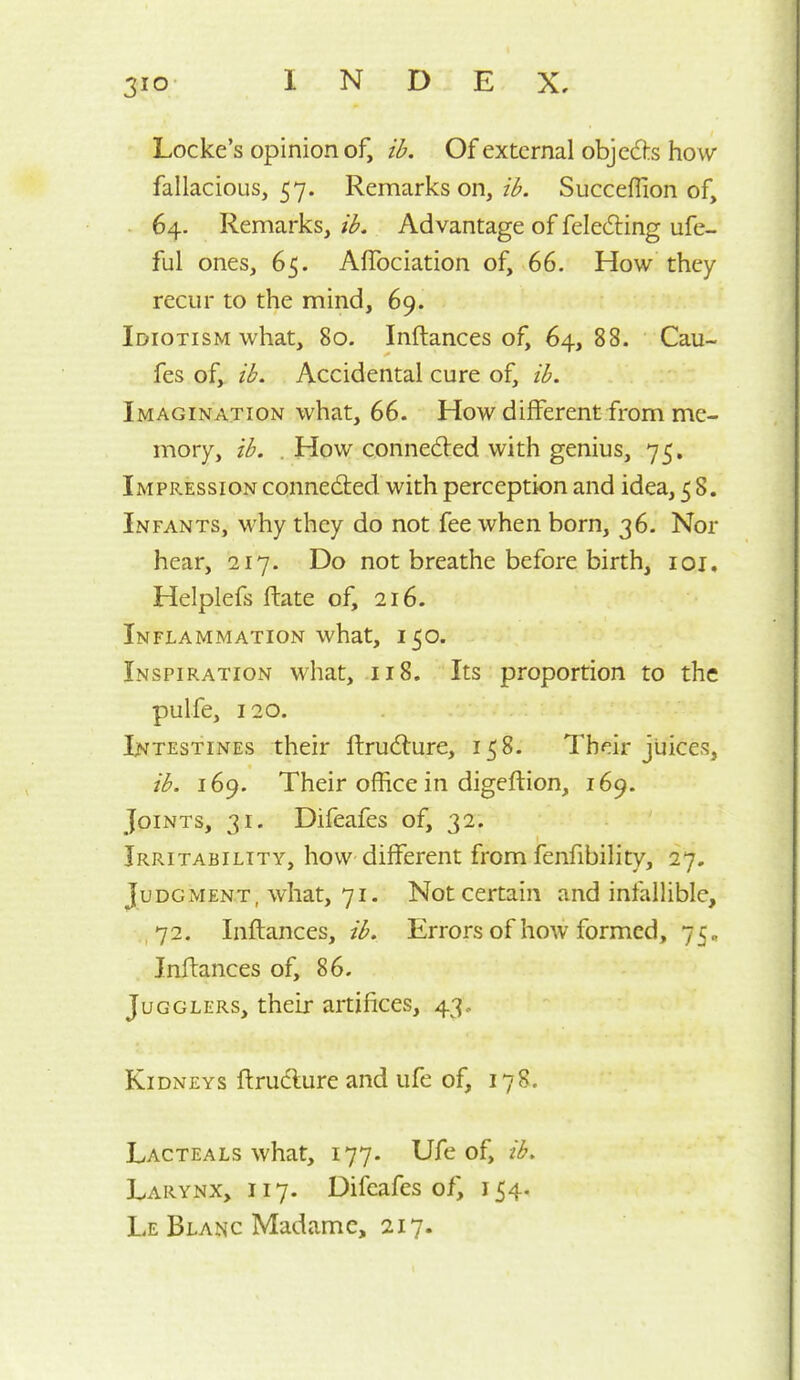 Locke's opinion of, ib. Of external objeds how fallacious, 57. Remarks on, ib. Succeflion of, 64. Remarks, ib. Advantage of feledling ufe- ful ones, 65. Affociation of, 66. How they recur to the mind, 69. Idiotism what, 80. Inftances of, 64, 88. Cau- fes of, ib. Accidental cure of, ib. Imagination what, 66. How different from me- mory, ib. . How connedted with genius, 75, Impression connedled with perception and idea, 58. Infants, why they do not fee when born, 36. Nor hear, 217. Do not breathe before birth, loi. Helplefs ftate of, 216. Inflammation what, 150. Inspiration what, .118. Its proportion to the pulfe, 120. Intestines their ftrudlure, 158. Their juices, ib. 169. Their office in digeftion, 169. Joints, 31. Difeafes of, 32. Irritability, how different from fenfibility, 27. Judgment, what, 71. Not certain and infallible, ,72. Inftances, ib. Errors of how formed, 75 „ Inftances of, 86. Jugglers, their artifices, 43. Kidneys ftrudlure and ufe of, 178. Lacteals what, 177. Ufe of, ib. Larynx, 117. Difeafes of, 154. Le Blanc Madame, 217.