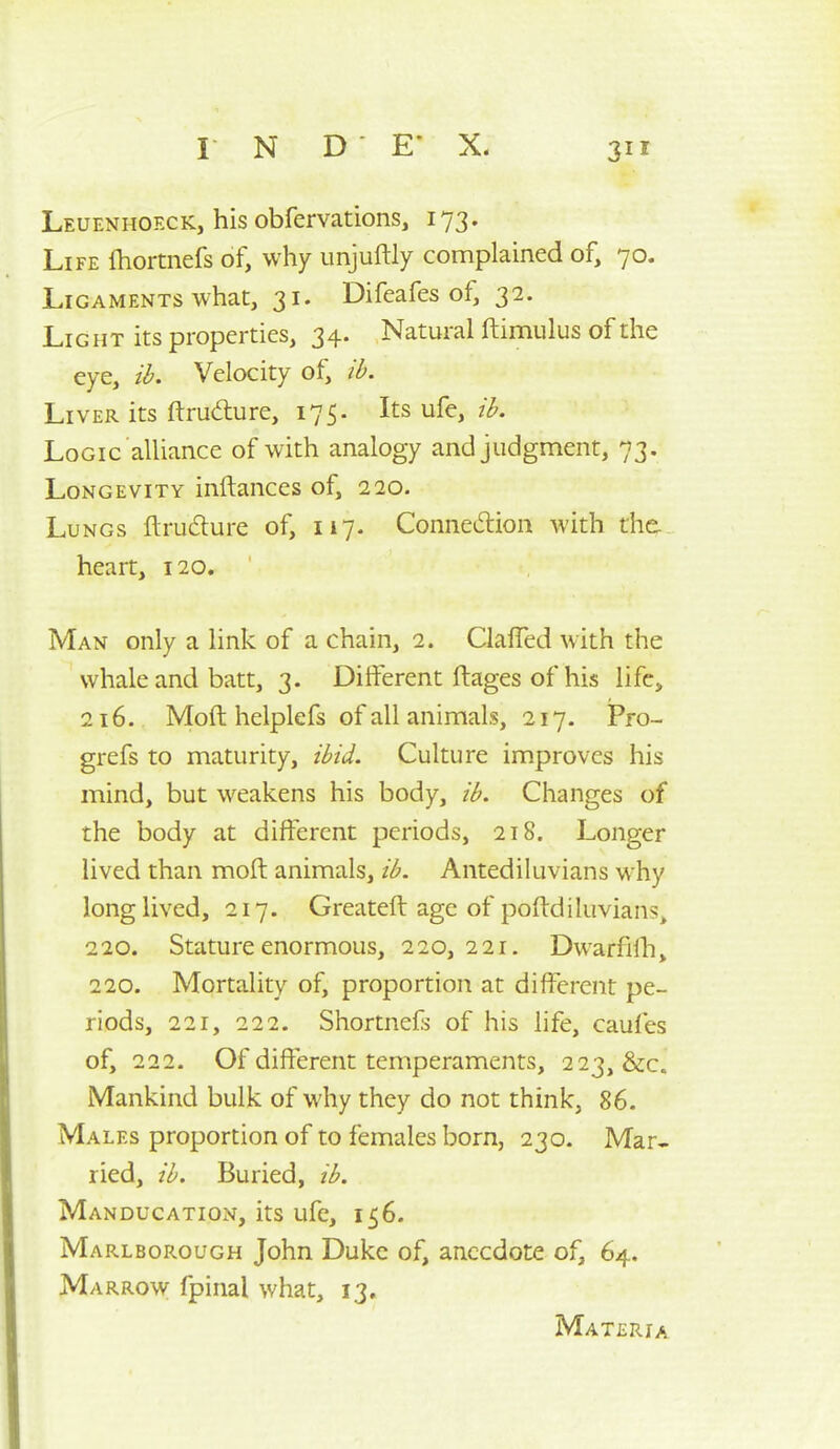 Leuenhoeck, his obfervations, 173. Life Ihortnefs of, why unjuftly complained of, 70. Ligaments what, 31. Difeafes of, 32. Light its properties, 34. Natural ftimulus of the eye, ih. Velocity of, ib. Liver its ftruAure, 175. Its ufe, ih. Logic aUiance of with analogy and judgment, 73. Longevity inftances of, 220. Lungs ftrucflure of, 117. Connedion with the. heart, 120. Man only a link of a chain, 2. ClafTed with the whale and batt, 3. Different ft ages of his life, 216. Moft helplefs of all animals, 217. Pro- grefs to maturity, ibid. Culture improves his mind, but weakens his body, ib. Changes of the body at different periods, 218. Longer lived than moft animals, ib. Antediluvians why long lived, 217. Greateft age of poftdiluvians, 220. Stature enormous, 220,221, Dwarfilh, 220. Mortality of, proportion at different pe- riods, 221, 222. Shortnefs of his life, caufes of, 222. Of different temperaments, 223, &c. Mankind bulk of why they do not think, 86. Males proportion of to females born, 230. Mar* lied, ib. Buried, ib. Manducation, its ufe, 156. Ma rlborough John Duke of, anecdote of, 64. Marrow fpinal what, 13, Materia