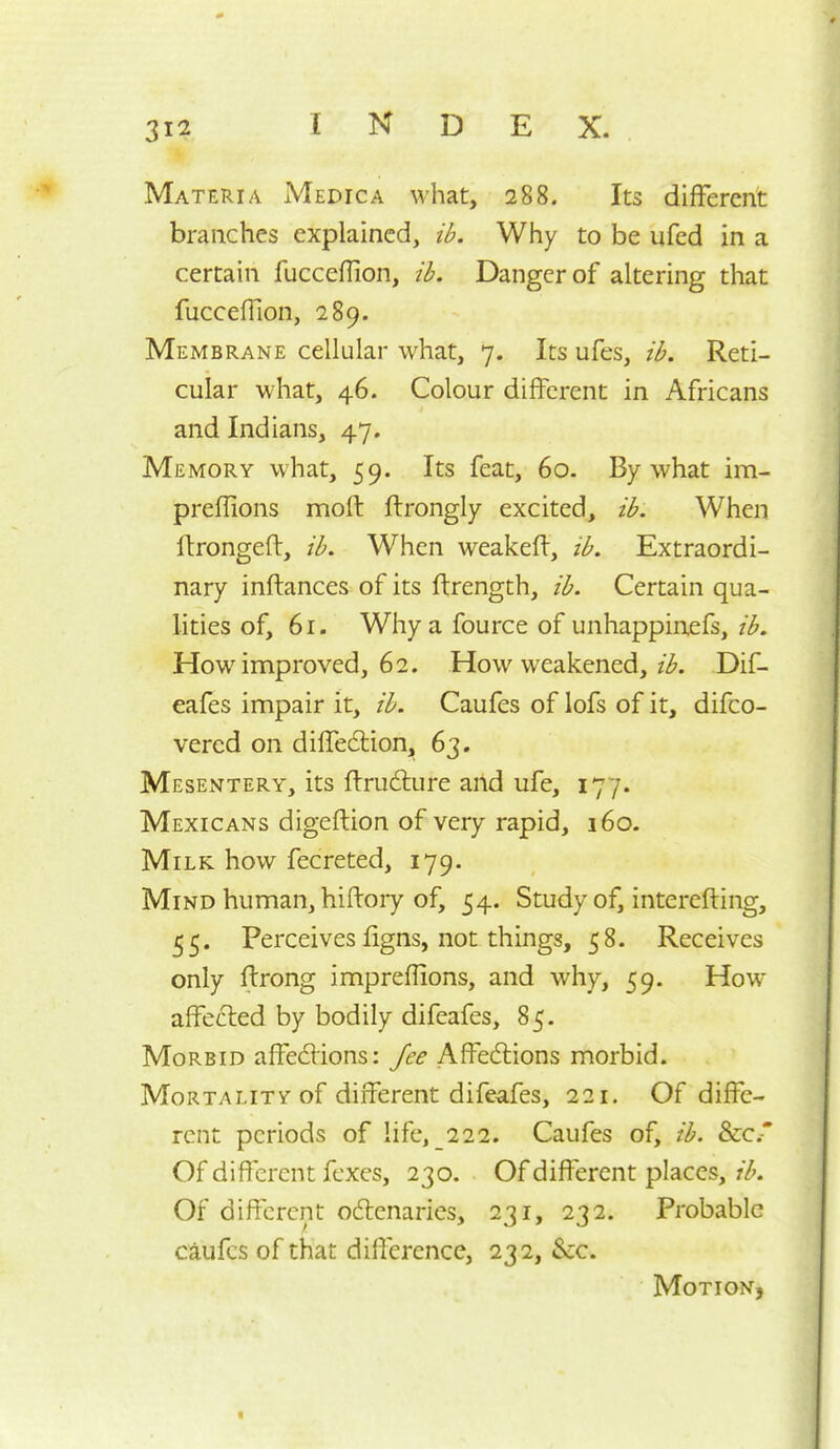 Materia Medic a what, 288. Its different branches explained, ib. Why to be ufed in a certain fucceflion, ib. Danger of altering that fucceffion, 289. Membrane cellular what, 7. Its ufes, ib. Reti- cular what, 46. Colour different in Africans and Indians, 47. Memory what, 59. Its feat, 60. By what im- preffions moft ftrongly excited, ib. When Itrongeft, ib. When weakeft, ib. Extraordi- nary inftances of its ftrength, ib. Certain qua- lities of, 61. Why a fource of unhappinefs, ib. How inniproved, 62. How weakened, z^. Dif- eafes impair it, ib. Caufes of lofs of it, difco- vered on diffedlion, 63. Mesentery, its ffrudlure and ufe, 177. Mexicans digeftion of very rapid, 160. Milk how fecreted, 179. Mind human, hiftory of, 54. Study of, interefting, 55. Perceives ligns, not things, 58. Receives only ffrong impreflions, and why, 59. How affected by bodily difeafes, 85. Morbid affecfVions: fee Affedlions morbid. Mortality of different difeafes, 221. Of diffe- rent periods of life, 222. Caufes of, ib. &c.-* Of different fexes, 230. Of different places, Of different oftcnaries, 231, 232. Probable caufes of that difference, 232, 6cc. Motion,