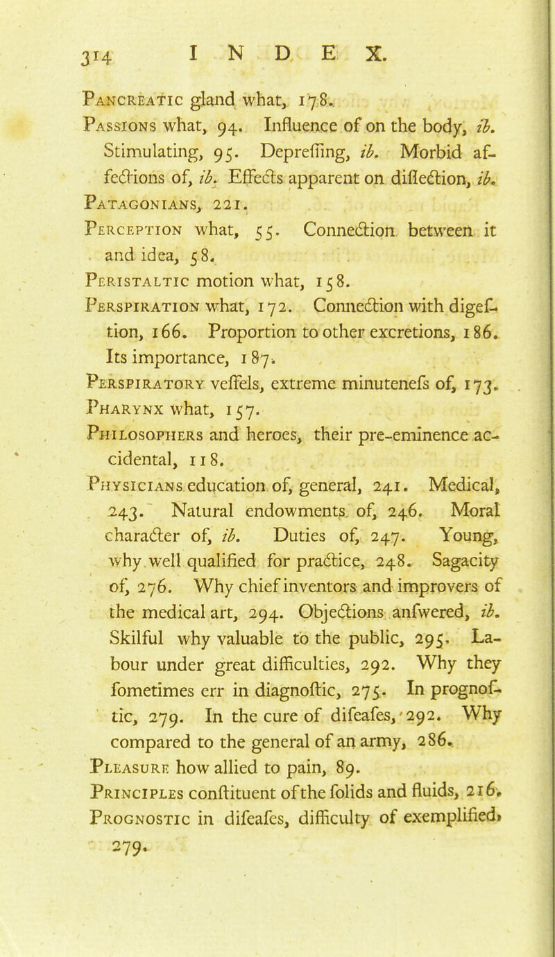 Pancreatic gland what, 178.. Passions what, 94. Influence of on the body, ih. Stimulating, 95. DcpreiTing, ib. Morbid af- fedions of, ib. Effedls apparent on difled:ion, ib. PaTAGONIANS, 221. Perception what, 55, Connexion between it - and idea, 58. Peristaltic motion what, 158. Perspiration what, 172. Connexion with digef- tion, 166. Proportion to other excretions, 186. Its importance, 187^ Perspiratory veffels, extreme minutenefs of, 173. Pharynx what, 157. Philosophers and heroes, their pre-eminence ac- cidental, 118. Physicians education of, general, 241. Medical, 243.^ Natural endowments, of, 246. Moral charad:er of, ib. Duties of, 247. Young, why well qualified for pradlice, 248. Sagacity of^ 276. Why chief inventors and improvers of the medical art, 294. Objedlions anfwered, ib. Skilful why valuable to the public, 295, La- bour under great difficulties, 292. Why they fometimes err in diagnoftic, 275. In prognoC tic, 279. In the cure of difeafes,'292. Why compared to the general of an army, 286. Pleasure how allied to pain, 89. Principles conftituent of the folids and fluids, 216, Prognostic in difeafes, difficulty of exemplified! 279.