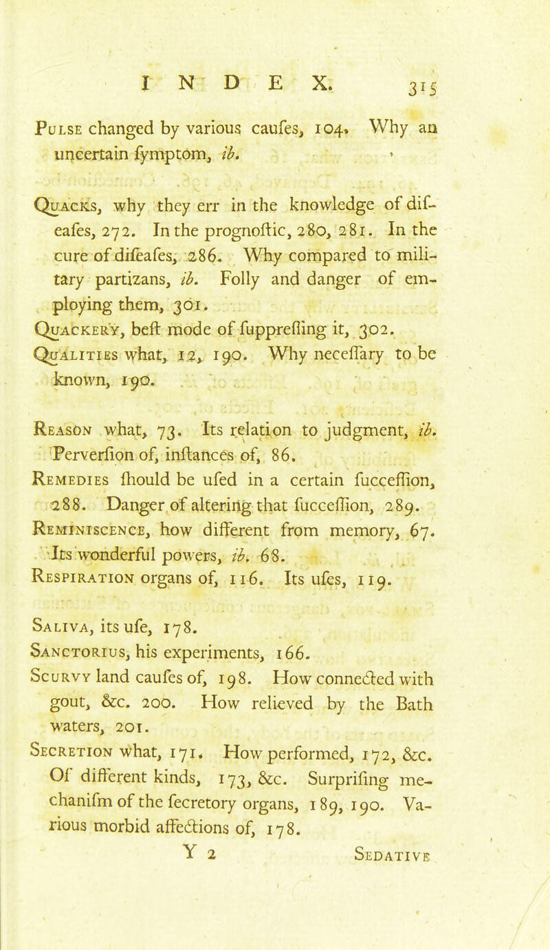 Pulse changed by various caufes, 104. Why an uncertain fymptom, ib. Quacks, why they err in the knowledge of dif- eafes, 272. In the prognoftic, 280, 281. In the cure of difeafes, 286. Why compared to mili- tary partizans, ib. Folly and danger of em- ploying them, 301. Quackery, beft mode of fupprefling it, 302. Qualities what, .1.2^ 190. Why necelTary to be known, 190. Reason what, 73. Its relation to judgment, ib, Perverfion of, inftances of, 86. Remedies ihould be ufed in a certain fucceflion, 288. Danger of altering that fucceffion, 289. Reminiscence, how different from memory, 67. . -Its wonderful powers, ib. 68. Respiration organs of, 116. Its ufes, 119. Saliva, its ufe, 178. Sanctorius, his experiments, 166. Scurvy land caufes of, 198. How conneded with gout, &c. 200. How relieved by the Bath waters, 201. Secretion what, 171. How performed, 172, &c. Of different kinds, 173, &c. Surprifing me- chanifm of the fecretory organs, 189, 190. Va- rious morbid affedions of, 178. Y 2 Sedative