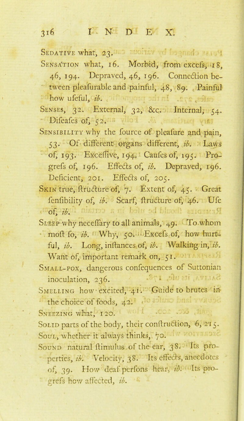 Sedative what, 23. Sensa'tion what, 16. Morbid, from cxcefs, ! 8, 46,194. Depraved, 46, 196. Connccflion be- tween pleafurable and painful, 48, 89. .Painful how ufeful, ib. Senses, 32. External, 32, &c. Internal; 54. Difeafes of,''^i2'»' ■ Sensibility why the fource of pleafure and pain, 53. ■-Of-different organs different, ib. Laws of, 193. Exceitive, 194. Caufes of, 195. Pro- grefs of, 196. Effedls of, ib. Depraved, 196. Deficient, 201. Effects of, 205. Skin true, ftrUdlure oif, 7. Extent of, 45. Great fenfibility of, ib. Scarf, ftrudiure of, 46. Ufe of, ib. Sleep why neceffary to all animals, ^9. To. whom • . moft fo, ib. ' Why, 50. - Excefs of, how hurt- ful, ib. Long, inftances of, ib. Walking in,' //^. Want of, irnportant remark on, 51. Small-POX, dangerous confequences of Suttonian inoculation, 236. '^ Smelling how exeitedi^'-^/ii'-'jGuide to brutes 'ifl' • the choice of foods, 421^ '^^' Sneezing what, 120. Solid parts of the body, their conftruclion, 4i, S'l^. Soul, whether it always thinks,. 70. ^ ' ■ *' '  Sound natural ftimulus.of the ear, 38. ''Its pro- perties,Velocity, 38. Its effects, anecdotes of, 39. How deaf pcrfons hear, /i^: ' Its pro- grefs hov/ aflecled, ib.