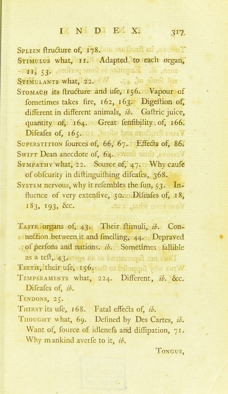 Spleen ftrudure of, 178. Stimulus what, 11. Adapted to each organ, - 53. iiljpj.^ StikuLANTs what, 22. Stomach its fl:rud:ure and ufe, 156, Vapour of fometimes takes fire, 162, 163, Digeftion of, different in different animals, ib. Gaftric juice, quantity of, 164. Great fenfibility. of, 166. Difeafes of, 165. ar> 071 Y Superstition fources of, 66, 67.. Effedls of, 86. Swift Dean anecdote of, 64. . Sympathy what, 22. Source of, 47. Why caufe of obfcurity in diftinguifhing difeafes, 368- System nervous, why it refembles the fun, 53. In- fluence of very extenfive, 50..'.Difeafes of, 18, 183, 193, &c. Taste , organs of, 43 Their flimuli, ih. Con- i . nedtion .between it and fmelling, 44. Depraved .; of .perfons and nations, ib. Sometimes fallible as a teft,. 43;- / , Tetlth,'their ufcj 1-56-: •. . ,; Temperaments what, 224. Different, ib. &c. Difeafes of, ib. Tendons, 25. Thirst its ufe, 168. Fatal effeds of, ib. Thought what, 69. Defined by Des Cartes, ib. Want of, fource of idlenefs and diflipation, 71. Why mankind avcrfe to it, ib. Tongue,