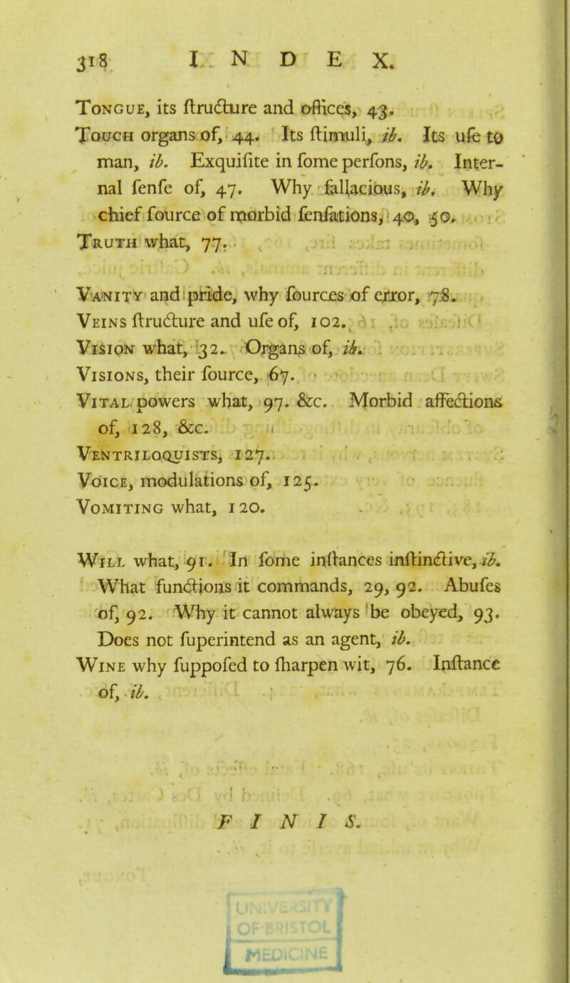 Tongue, its ftrudture and offices, 43. Touch organs of, 44. Its ftimuli, i^. Its ufe tO man, ii. Exquifite in fome perfons, iif. Inter- nal fenfe of, 47. Why faUacious, i^. Why chief fource of morbid fenfations^'40, 50, Truth w,faat, 77. V'A'NiTY andipBde,' why fouraas-jof eitror, t]&i^..\ , Veins ftrudure and ufe of, 102. ao; Vision what, !32^ Oj^an? of, Visions, their fource, 167. Vital, powers what, 97. &c. Morbid affedions of, 128, &c. VENTRILOQUISTSj I 27.. Voice, modulations of, 125. Vomiting what, 120. Will what, 9(1. 'In forhe in^ances inllin^live, z'^ What fun<5lions it commands, 29,92. Abufes of, 92* Why it cannot always 'be obeyed, 93. Does not fuperintend as an agent, ib. Wine why fuppofed to fliarpen wit, 76. Inftancc of, ib. F I N I S.