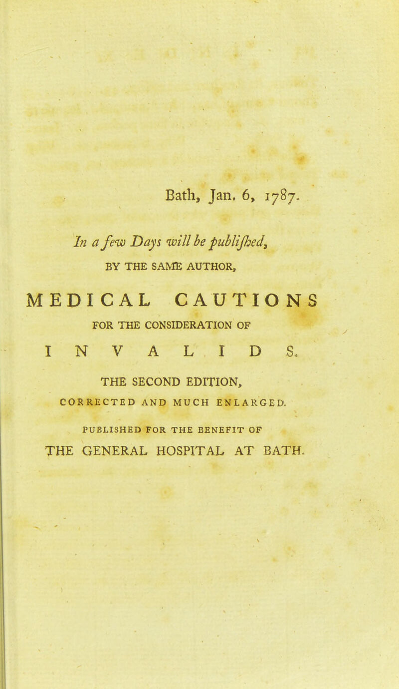 In a few Days will be publijhed^ BY THE SAME AUTHOR, MEDICAL CAUTIONS FOR THE CONSIDERATION OF INVALIDS. THE SECOND EDITION, CORRECTED AND MUCH ENLARGED. PUBLISHED FOR THE BENEFIT OF THE GENERAL HOSPITAL AT BATH.