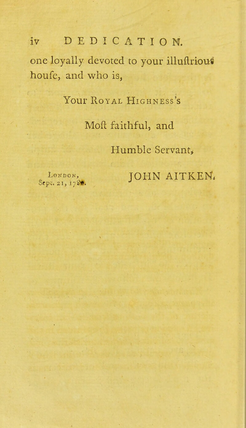 one loyally devoted to your illuftrious houfe, and who is, Your Royal Highness's Moft faithful, and Humble Servant* , LoND0^ JOHN AITKEtf,