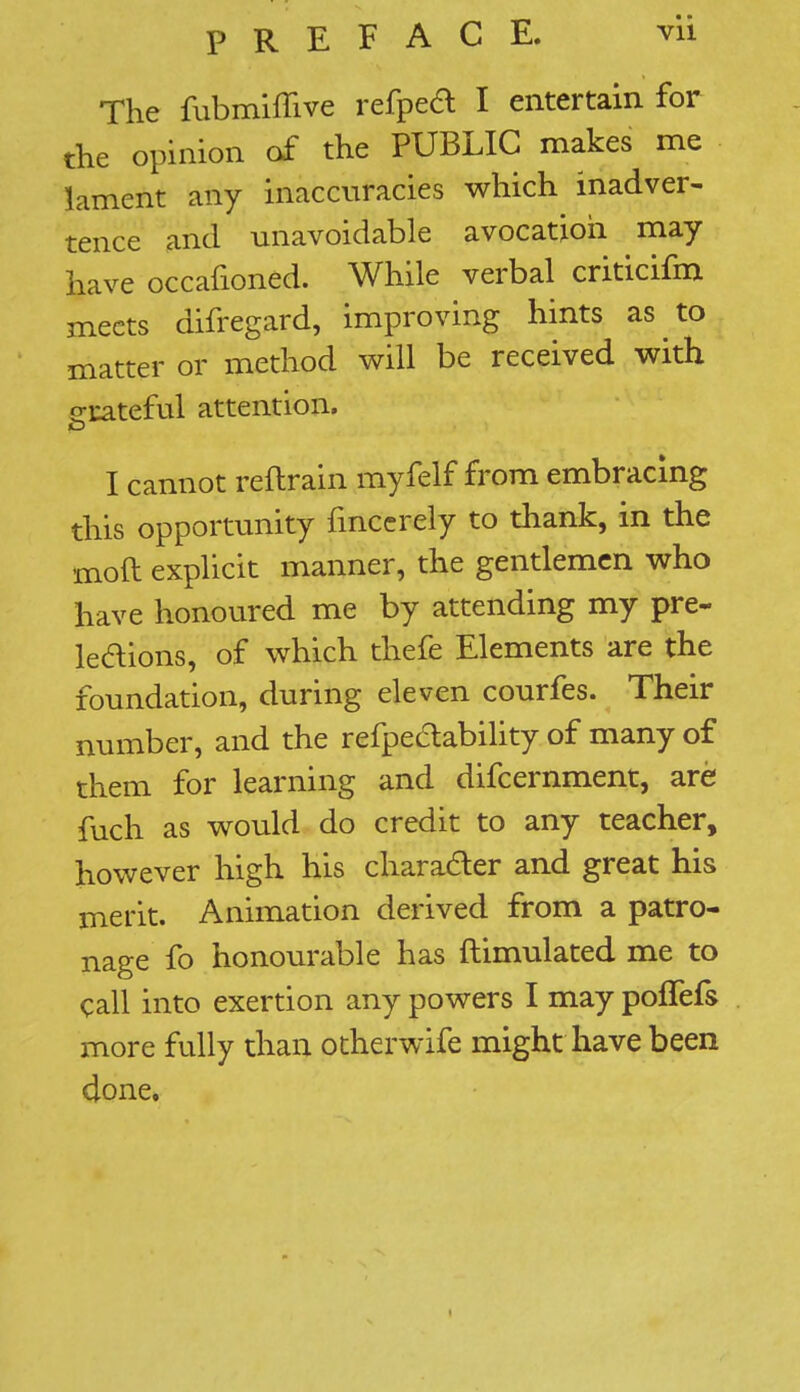 The fubmiffive refped I entertain for the opinion of the PUBLIC makes me lament any inaccuracies which inadver- tence and unavoidable avocation may have occafioned. While verbal criticifm meets difregard, improving hints as,to matter or method will be received with grateful attention. I cannot reftrain myfelf from embracing this opportunity fmccrely to thank, in the moft explicit manner, the gentlemen who have honoured me by attending my pre- lections, of which thefe Elements are the foundation, during eleven courfes. Their number, and the refpe&ability of many of them for learning and difcernment, are fuch as would do credit to any teacher, however high his character and great his merit. Animation derived from a patro- nage fo honourable has ftimulated me to call into exertion any powers I may poffefs more fully than otherwife might have been done.