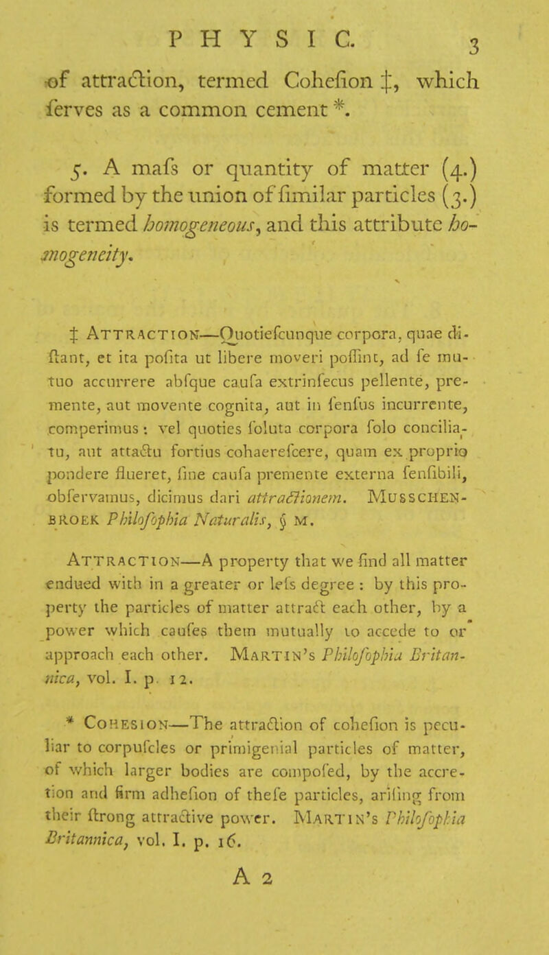 of attraction, termed Cohcfion j, which ferves as a common cement *, 5. A mafs or quantity of matter (4.) formed by the union of fimilar particles (3.) is termed homogeneous, and this attribute ho- mogeneity* X Attraction—Ouotiefcunque corpora, quae di- ftant, et ita pofita ut libera moveri poflint, ad fe mu- tuo accurrere abfque caufa extrinfecus pellente, pre- mente, aut movente cognita, aut in ienfus incurrente, comperimus : vel quoties ibluta corpora folo concilia- tu, aut attaSu fortius cohaerefcere, quam ex proprio pond ere flue ret, flue caufa premente externa fenfibili, pbfervamus, dicimus dari atiraftionem. Musschen- broek Ph'ilofopbla Naturalis, § m. Attraction—A property that we find all matter endued with in a greater or le's degree : by this pro- perty the particles of matter attract each other, by a power which caufes them mutually 10 accede to or approach each other. Martin's Pbilofophia Er'itan- nica, vol. I. p. 12. * Cohesion—The attraction of cohefion is pecu- liar to corpufcles or primigenial particles of matter, of which larger bodies are compofed, by the accre- tion and firm adhefion of theie particles, anting from their ftrong attractive power. Martin's Pbibjbpbia Britanmca, vol. I. p. 16. A 2