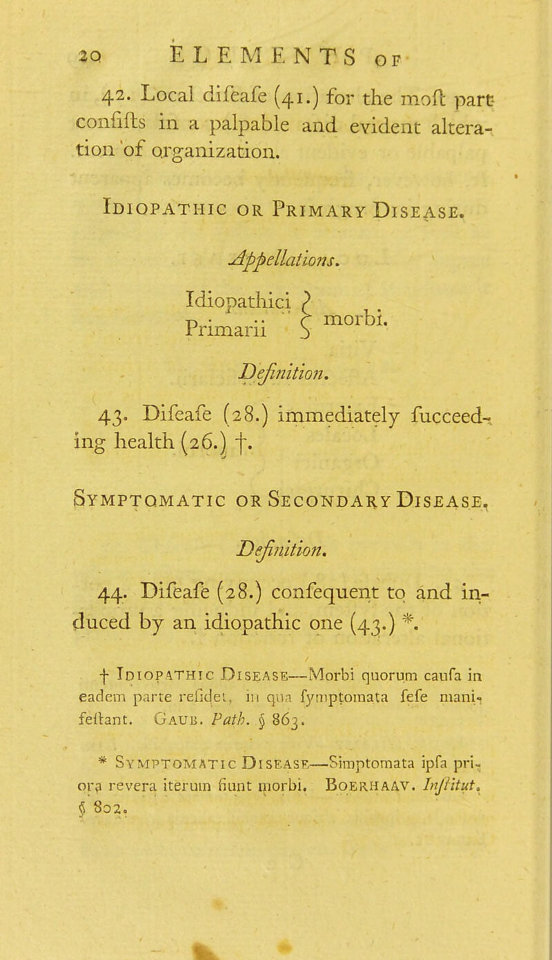 42. Local difeafe (41.) for the naoft part confifts in a palpable and evident altera- tion 'of organization. Idiopathic or Primary Disease. Appellations. Idiopathic; Primarii Definition. 43. Difeafe (28.) immediately fucceed- ing health (26.) j\ Symptomatic or Secondary Disease, 44. Difeafe (28.) confequent to and in- duced by an idiopathic one (43.) *.' f Idiopathic Disease—(Morbi quorum caufa in eadem parte refidet, in qua fymptomata fefe mani- feitant. Gaub. Path. § 863. * Symptomatic Disease—Simptornata ipfa pri- or? re vera iteruin fiunt niorbi. Boerhaav. Infiitut.