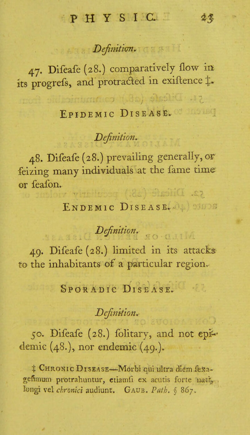 Definition* 47. Difeafe (28.) comparatively flow in its progrefs, and protracted in exiftence J. Epidemic Disease. Definition. 48. Difeafe (28.) prevailing generally, or feizing many individuals at the fame time or feafon. Endemic Disease.^ Definition. 49. Difeafe (28.) limited in its attacks to the inhabitants of a particular region. Sporadic Disease. Definition. 50. Difeafe (28.) folitary, and not epi^ demic (48.), nor endemic (49.). \ Chronic Disease—Morbi qui ultra diem (k»a- gefimum protrahuntur, etiamfi ex acutis forte natf, longi vel chronki audiunt. Gaub. Path. § 867.