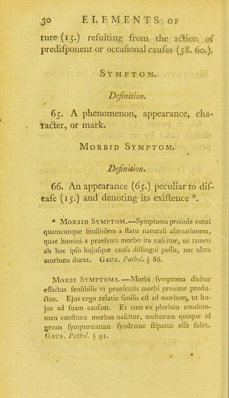 ture (15.) refulting from the action of predifponent or occanonal caufes (58. 60.), Symptom. Definition. 65. A phenomenon, appearance, cha-* tacter, or mark. Morbid Symptom. Definition. 66. An appearance (65.) peculiar to dif- cafe (15.) and denoting its exiftence *. * Morbid Symptom.—>Symptoma proinde notat quamcunque fenfibilem a ftatu naturali alienationem, quae homini. a praefenri morbo ita nafcitur, ut tamen ab hoc ipfo hujufque caufa diftingui poflk, nec ultra Biorbum duret. Gaub. Pathol. § 86. Morbi SyMptoma.—Mofbi fymptoma dicitur effeftus fenfibilis vi praefentis morbi proxime produ- ttus. Ejus ergo relatio fimilis eft ad morbum, ut hu- jus ad fuam caufam. Et cum ex plurium conditio- num confluxu morbus nafcitur, multorum quoque id genus fymptomatum fyndrome ftipatus effe folet. Gaub. Pathol. §91.