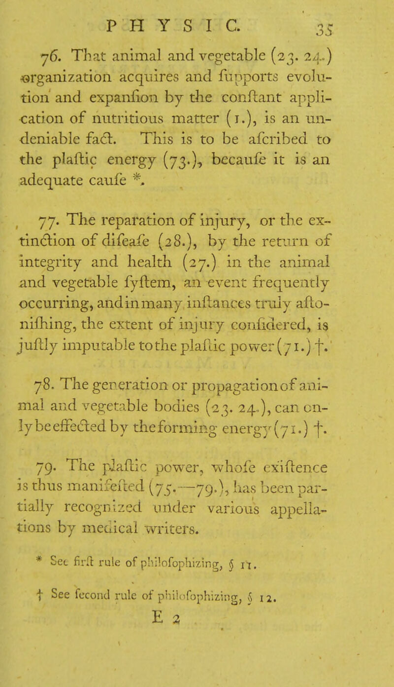 76. That animal and vegetable (23. 24.) •organization acquires and fuppbrts evolu- tion and expanfion by die conflant appli- cation of nutritious matter (1.), is an un- deniable facl. This is to be afcribed to the plaftic energy (73.)* becaufe it is an adequate caufe *. 77. The reparation of injury, or the ex- tinction of difeafe (28.), by the return of integrity and health (27.) in the animal and vegetable fyftem, an event frequently- occurring, and in many inilancts truly aflo- nifhing, the extent of injury coiinaered, is juftly imputable to the plaflic power ( /1.) f.' 78. The generation or propagation of ani- mal and vegetable bodies (23. 24.,), can on- ly be effected by theforming energy (71.) f. 79. The plaflic power, whole cxiftence is thus manifefted (75.—79,), has been par- tially recognized wider various appella- tions by mecucal writers. * Set firfl: rule of phHofoptuzing, § n. t See fecond rule of philofophizing, 5 12. E 2