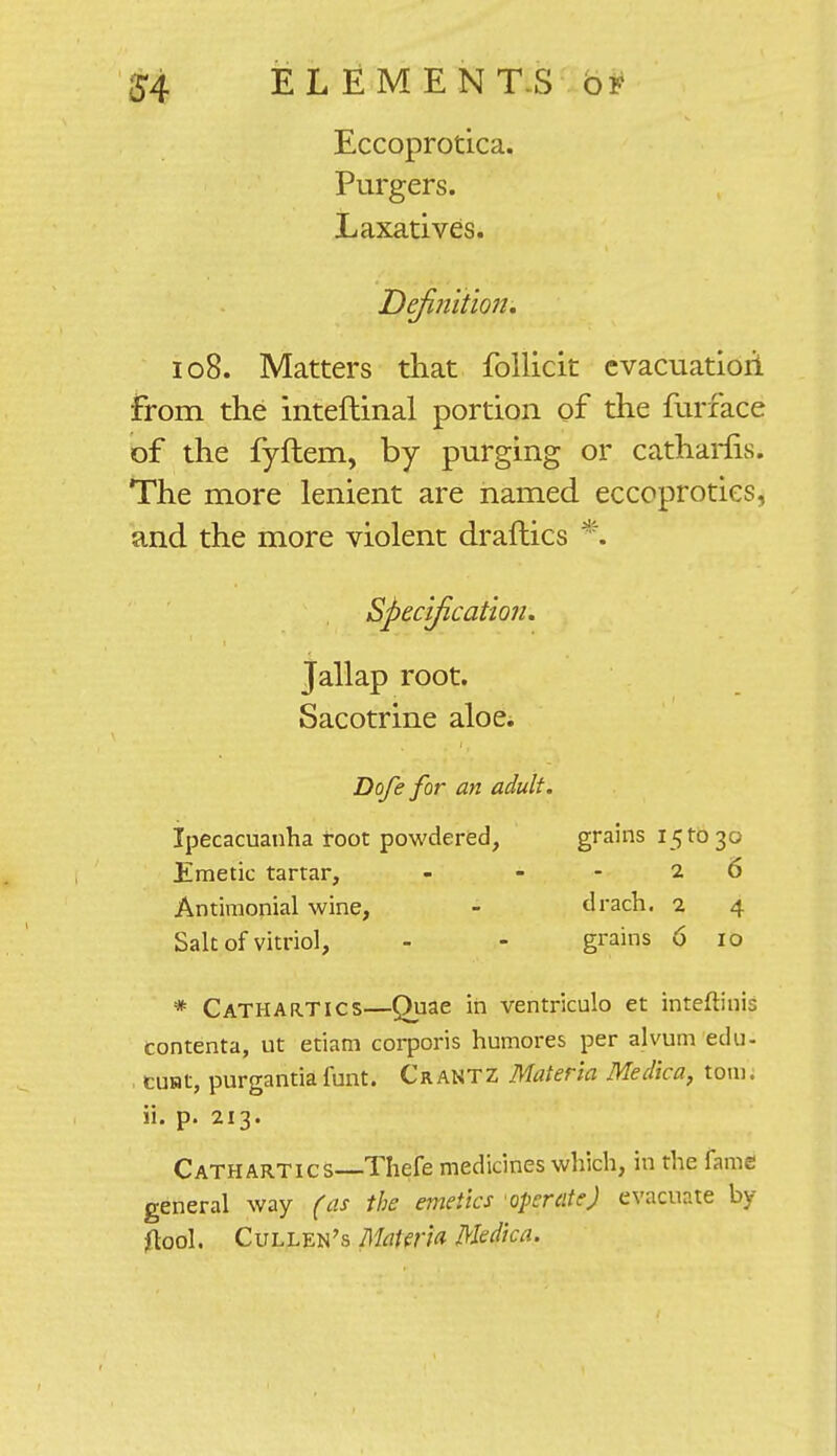 Eccoprotica. Purgers. Laxatives. Definition. 108. Matters that follicit evacuation from the inteftinal portion of the furface of the fyftem, by purging or catharfis. The more lenient are named eccoproties, and the more violent draftics *. Specification. Jallap root. Sacotrine aloe. Dofe for an adult. Ipecacuanha root powdered, grains 151030 Emetic tartar, - --26 Antimonial wine, - drach. 2 4 Salt of vitriol, - - grains 6 10 * Cathartics—Quae in ventriculo et inteftinis contenta, ut etiam corporis humores per alvum edu- tust, purgantiafunt. Crantz Materia Medica, torn, ii. p. 213. Cathartics—Thefe medicines which, in the fame general way (as the emetics operate) evacuate by flool. Cullen's Materia Medica.