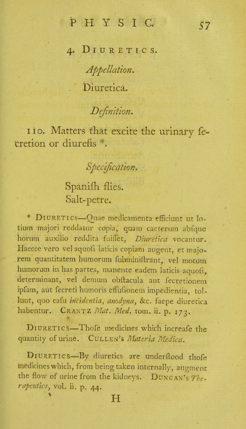 4* Diuretics. Appellation. Diuretica. Definition. 11 o. Matters that excite the urinary fe- cretion or diurefis *. Specification. Spanifh flies. Salt-petre. * Diuretics—Quae medicamenta efficiunt ut lo- tium majori reddatur copia, quam caererum abfque horam auxiiio reddita fuiflet, Diuretica vocantur. Haecce vero velaquofi laricis copiam augent, et majo- rem quantitatem humorum fubminiftrant, vel motum humorum in has partes, manente eadem laticis aquofi, determinant, vel demum obftacula aut fecretionem ipfam, aut fecreti humoris effufionem impedientia, tol- lunt, quo cafu incidentia, anodyna, &c. faepe diuretica habentur. Crantz Mat. Med. torn. ii. p. 173. Diuretics—Thofe medicines which increafe the quantity of urine. Cullen's Materia Medica. D iurf.tics—By diuretics are underflood thofe medicines which, from being taken internally, augment the flow of urine from the kidneys. Duncan's The-