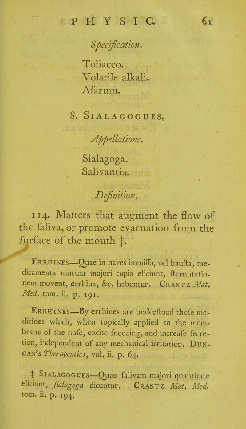 Specification. Tobacco. Volatile alkali. Afarum. 8. SlALAGOGUES, Appellations. Sialagoga. Salivantia. Definition^ 114. Matters that augment the flow of the faliva, or promote evacuation from the furface of the mouth J. Errhines—Quae in nares immhTa, vel haufta, me- dicamenta mucum majori copia eliciunt, fternutatio- nem movent, errhina, &c. habentur. Crantz Mat. Med. torn. ii. p. 191, Errhines—By errhines are underftood thofc me- dicines which, when topically applied to the mem- brane of the nofe, excite freezing, and increafe fecre- tion, independent of any mech&nical irritation. Dun- can's Therapeutics, vol. ii. p. 64. X Sialagogues—Quae falivam majori quantitate eliciunt, Jialagoga dicuntur. Crantz Mat. Me4. torn. ii. p. 104.