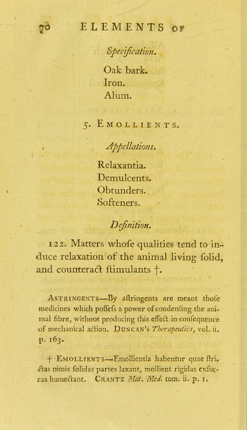 Specification. Oak bark. Iron. Alum. 5. Emollients. Appellations, Relaxantia. Demulcents. Obtunders. Softeners. Definition, 122, Matters whofe qualities tend to in- duce relaxation of the animal living folid, and counteract ftimulants f. Astringents—By aftringents are meant tbofe medicines which poflefs a power ofcondenfing the ani- mal fibre, without producing this effecT: in confequence of mechanical action. Duncan's Therapeutics, vol. ii. p. 163. f Emollients—-Emollientia habentnr quae ftrir etas nimis folidas partes laxant, mollient rigidas exfuc- cas humeftant. Ckantz Mat. Med. torn. ii. p. 1.