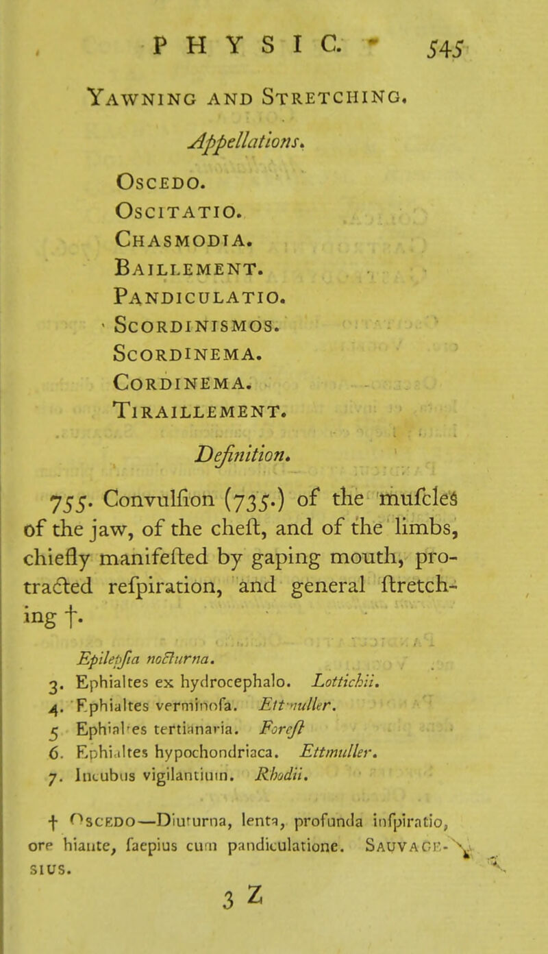 Yawning and Stretching, Appellations* OSCEDO. oscitatio. Chasmodia. Baillement. Pandiculatio. ' Scordinismos. scordinema. CORDINEMA. TlRAILLEMENT. Defifiition* 755. Convulfion (735.) of the mufcles of the jaw, of the cheft, and of the limbs, chiefly manifefted by gaping mouth, pro- tracted refpiration, and general ftretch- ing t- Epilepfia noElurna. 3. Ephialtes ex hydrocephalo. Lottichli. 4. Fphialtes verminofa. Eitvuller. 5 Ephinl'es ttrti;inaria. Foreft 6- Ephialtes hypochondriaca. Ettmulhr. 7. Incubus vigilantium. Rhodil. f Oscedo—Diururna, lentq, profunda infpiratio, ore hiante, faepius curn pandiculatione. Sauvaci - ^ SIUS.