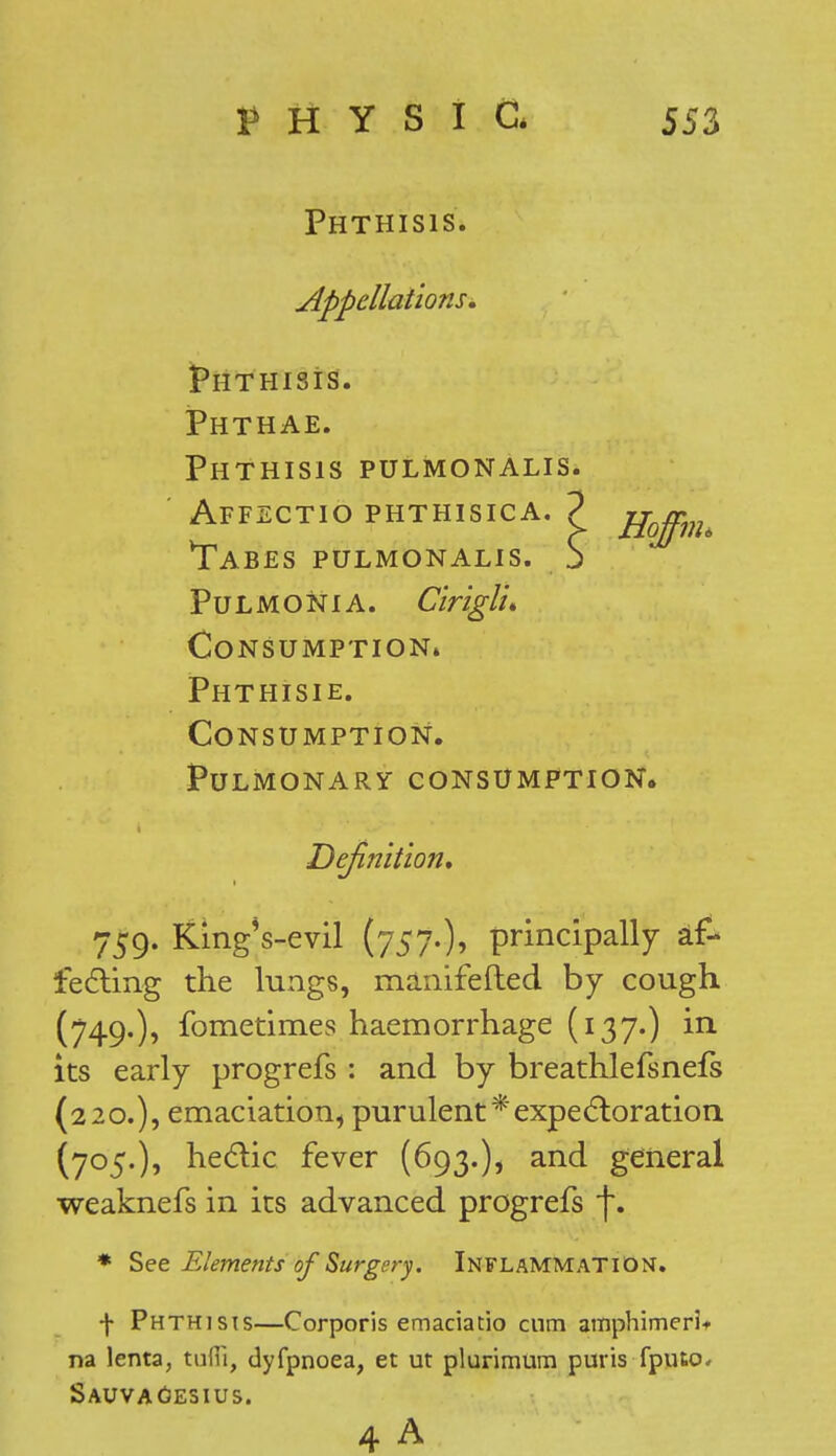 Phthisis. Appellations, Phthisis. Phthae. Phthisis pulmonalis. Affectio phthisica. 2 Tabes pulmonalis Pulmonia. Cirlglu Consumption* Phthisie. Consumption. Pulmonary consumption. Definition, 759. KingVevil (757.)? principally af- fecting the lungs, manifefted by cough (749.), fometim.es haemorrhage (137.) in its early progrefs : and by breathlefsnefs (220.), emaciation, purulent*expectoration (705.), hectic fever (693.), and general weaknefs in its advanced progrefs j~. * See Elements of Surgery. INFLAMMATION. f Phthisis—Corporis emaciatio cum amphimerl* na lenta, tuffi, dyfpnoea, et ut plurimum puris fputo« Sauvagesius. 4 A