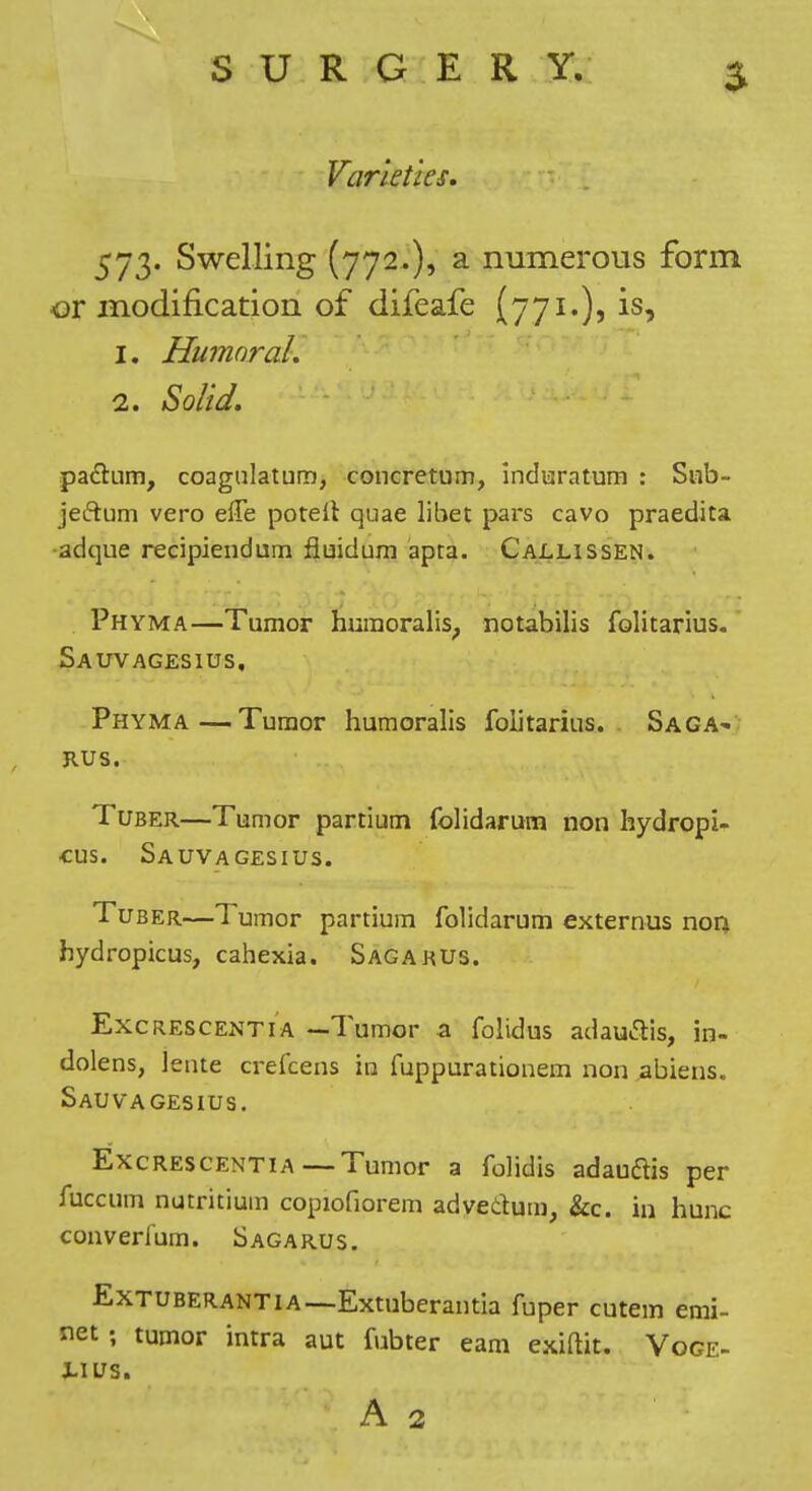 Varieties. 573. Swelling (772.), a numerous form or modification of difeafe (771.), is, 1. Humoral. 2. Solid. padum, coagiilatum, concretum, induratum : Siib- jeftum vero effe potell quae libet pars cavo praedita ■adque recipiendum fluidum apta. Callissen. Phyma—Tumor huinoralis^ notabilis folitarius-' Sauvagesius, Phyma—Tumor humoralis folitarius. Saga>»/ RUS. Tuber—Tumor partium folidarum non hydropi- cus. Sauvagesius. Tuber—Tumor partium folidarum externus non hydropicus, cahexia. Sagarus. Excrescent IA —Tumor a folidus adaucTis, in- dolens, lente crefcens in fuppurationem non abiens. Sauvagesius. Excrescentia—Tumor a folidis adauftis per fuccum nutritium copiofiorem advedum, &c. in hunc converium. Sagarus. ExTUBERANTiA—Extuberantia fuper cutem emi- net; tumor intra aut fubter earn exiftit. Voce- Xius. A 2