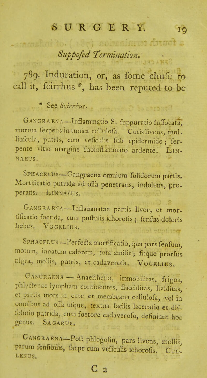 Siippofed Termination. 789. Induration, or, as fome chiife %o call it, fcirrhus *, has been reputed to be . * See Scirrhus. Gangraena—Inflammatio S. fuppuratio fuffocata^ morrua ferpens in tunica cellulofa. Cutis livens, rtiol. liufcula, putris, cum veficulis I'ub epidernjide ; Ter- pente vitio margine fubinflammato ardente. Lin- naeus. Sphacelus—Gangraena omnium folidorum partis. MortiHcatio putriUa ad oCTa penetrans, indolens, pro- perans. Linnaeus. Gangraena—Inflammatae partis livor, et mof- tificatio foetida, cum puftulia ichorolis; fenfus doloris hebes. Vocelius. Sphacelus—Perfefta morfificatiojqua pars fenfum, motnm, innatum calorem, tora amifit; fitque prorfus nigra, mollis, putris, et cadaverola. Vogelius. Gancp.aena — Anaeilhefia, immobilitas, frigus, phlyaenae lyuipham continentes, flacciditas, lividitas, • et partis mors in cute et membrana celiu'.ofa, vel in omnibus ad oflTa ufque, textus facilis laceratio ec dif- fclutio putnda, cum foetore cadaverofo, deJiuiuut hoc geims. Sagarus. Gancraena-PoII phlogofm, pars livens, mollis, parum fenfibilis, faepe cum veficulis ichorofis. CuL. LENUS.