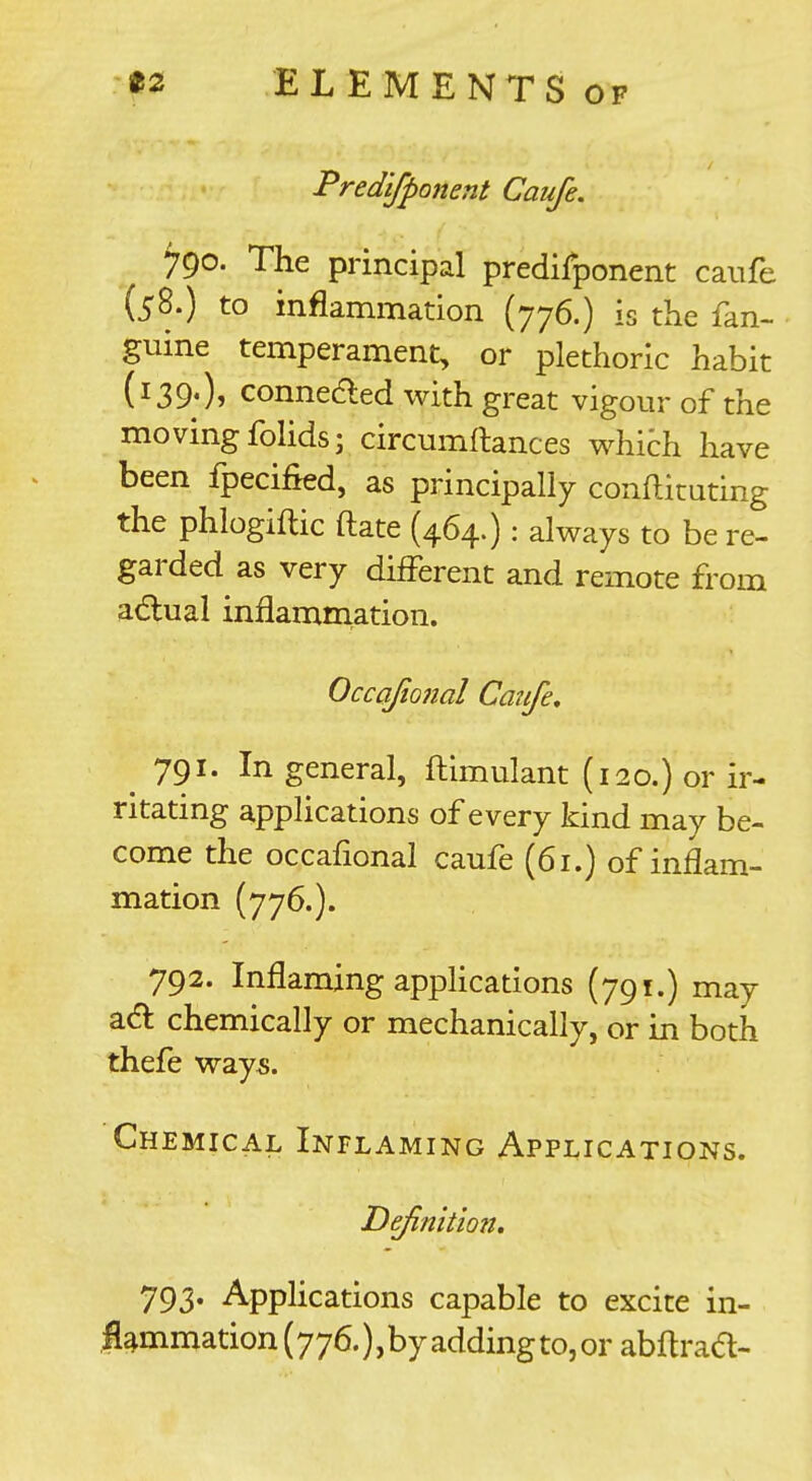 Predifponent Caufe. 790. The principal predifponent caufe (58.) to inflammation (776.) is the fan- guine temperament, or plethoric habit (139.), conneded with great vigour of the moving folids; circumftances w^hich have been fpecified, as principally conftituting the phlogiftic ftate (464.): always to be re- garded as very different and remote from adlual inflammation. Occafional Caufe. 791. In general, ftimulant (120.) or ir- ritating applications of every kind may be- come the occafional caufe (61.) of inflam- mation (776.). 792. Inflaming applications (791.) may a(5): chemically or mechanically, or in both thefe way^. Chemical Inflaming Applications. Definitmt, 793. Applications capable to excite in- flammation (776.),by addingtojor abflrad-